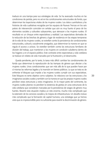 De lo fácil a lo difícil



traduce en una trampa para sus estrategias de vida. Se ha avanzado muchos en las
condiciones de partida, pero no así en los condicionantes estructurales de fondo, que
determinan las trayectorias vitales de las mujeres rurales. Los datos cuantitativos y las
historias de vida cualitativas recogidas por los equipos de Nuevas Trenzas en los seis
países de intervención coinciden en señalar que aún es muy fuerte el peso de los
elementos sociales y culturales subyacentes, que atenazan a las mujeres rurales. El
resultado es un choque entre expectativas y realidad. Las expectativas derivadas de
la reducción de las brechas de género y lugar de residencia en las etapas tempranas
de la vida de las mujeres rurales, se estrellan contra la persistencia de condicionantes
estructurales, cultural y socialmente arraigados, que determinan la manera en que se
regula el acceso a activos. Se estrellan también contra las estructuras familiares de
división del trabajo, que mantienen a las mujeres en condición subalterna dentro de
los hogares y en el espacio público. Este contraste entre expectativas y vida cotidiana
se traduce en relatos de vida marcados por la frustración y el desencanto.

    Queda pendiente, por lo tanto, la tarea más difícil: cambiar los condicionantes de
fondo que determinan la reproducción de las trampas de género que afectan a las
mujeres rurales. Unos condicionantes que van más allá de lo que pueden hacer por
sí mismas las reformas legales y la inversión en bienes públicos. Lo que se trata es de
enfrentar el bloqueo que impide a las mujeres rurales cumplir con sus expectativas.
Este bloqueo es tanto objetivo como subjetivo. Se relaciona con las estructuras y los       39
imaginarios sociales rurales y también con la manera en que las propias mujeres rurales
perciben estas estructuras y estos imaginarios. En la mayor parte del continente, las
mujeres rurales jóvenes no perciben la existencia de grietas en unas estructuras de la
vida cotidiana que consideran marcadas por la persistencia de sesgos de género muy
fuertes. Revertir esta situación implica un reto enorme, mucho más complicado que
la extensión de los servicios sociales y la mejora de infraestructura. Un desafío incluso
más complicado que la formación de capital humano, una estrategia que ya hemos
visto que es imprescindible pero no suficiente para revertir la discriminación de género.
 