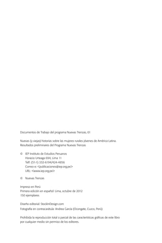 Documentos de Trabajo del programa Nuevas Trenzas, 01


Nuevas (y viejas) historias sobre las mujeres rurales jóvenes de América Latina.
Resultados preliminares del Programa Nuevas Trenzas


©	   IEP Instituto de Estudios Peruanos
	    Horacio Urteaga 694, Lima 11
	    Telf: (51-1) 332-6194/424-4856
	    Correo-e: <publicaciones@iep.org.pe>
	    URL: <www.iep.org.pe>

© 	 Nuevas Trenzas


Impreso en Perú
Primera edición en español: Lima, octubre de 2012
150 ejemplares


Diseño editorial: StockInDesign.com
Fotografía en contracarátula: Andrea García (Ocongate, Cuzco, Perú)


Prohibida la reproducción total o parcial de las características gráficas de este libro
por cualquier medio sin permiso de los editores.
 