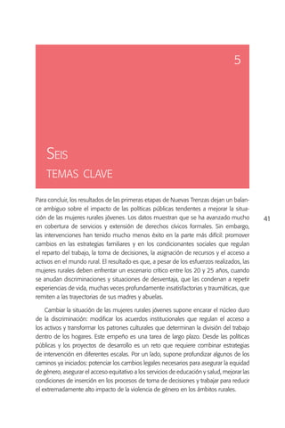 5




    Seis
    temas clave

Para concluir, los resultados de las primeras etapas de Nuevas Trenzas dejan un balan-
ce ambiguo sobre el impacto de las políticas públicas tendentes a mejorar la situa-
ción de las mujeres rurales jóvenes. Los datos muestran que se ha avanzado mucho             41
en cobertura de servicios y extensión de derechos cívicos formales. Sin embargo,
las intervenciones han tenido mucho menos éxito en la parte más difícil: promover
cambios en las estrategias familiares y en los condicionantes sociales que regulan
el reparto del trabajo, la toma de decisiones, la asignación de recursos y el acceso a
activos en el mundo rural. El resultado es que, a pesar de los esfuerzos realizados, las
mujeres rurales deben enfrentar un escenario crítico entre los 20 y 25 años, cuando
se anudan discriminaciones y situaciones de desventaja, que las condenan a repetir
experiencias de vida, muchas veces profundamente insatisfactorias y traumáticas, que
remiten a las trayectorias de sus madres y abuelas.

    Cambiar la situación de las mujeres rurales jóvenes supone encarar el núcleo duro
de la discriminación: modificar los acuerdos institucionales que regulan el acceso a
los activos y transformar los patrones culturales que determinan la división del trabajo
dentro de los hogares. Este empeño es una tarea de largo plazo. Desde las políticas
públicas y los proyectos de desarrollo es un reto que requiere combinar estrategias
de intervención en diferentes escalas. Por un lado, supone profundizar algunos de los
caminos ya iniciados: potenciar los cambios legales necesarios para asegurar la equidad
de género, asegurar el acceso equitativo a los servicios de educación y salud, mejorar las
condiciones de inserción en los procesos de toma de decisiones y trabajar para reducir
el extremadamente alto impacto de la violencia de género en los ámbitos rurales.
 