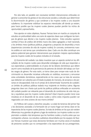 Nuevas (y viejas) historias sobre las mujeres rurales jóvenes



         Por otro lado, en paralelo son necesarias también intervenciones enfocadas en
     generar o acrecentar las grietas en las estructuras sociales y culturales que determinan
     la discriminación de género y que condenan a las mujeres rurales a una situación
     subalterna. Es importante visibilizar los espacios intersticiales allí donde ya existen,
     para hacer posible que las mujeres rurales jóvenes puedan percibir los nichos de
     oportunidad y aprovecharlos.

         Para aportar en estos objetivos, Nuevas Trenzas tiene en marcha un conjunto de
     estudios en profundidad sobre una serie de aspectos claves que configuran las tram-
     pas de género que afectan a las mujeres rurales jóvenes. Estos estudios suponen
     cambiar el foco de análisis del ámbito macro (los datos agregados a nivel nacional),
     a los ámbitos meso (políticas públicas, programas y proyectos de desarrollo) y micro
     (experiencias concretas de vida de mujeres rurales). En concreto, centraremos nues-
     tro análisis en seis temas que consideramos clave. Cada uno de ellos constituye una
     palanca potencial para generar intervenciones que propicien mejores oportunidades
     para las mujeres rurales de los países incluidos en el estudio.

         (i) Economía del cuidado. Los datos muestran que un aspecto central en las difi-
     cultades de las mujeres rurales para desarrollar estrategias de vida que respondan a
     sus expectativas y potencialidades es el peso de las labores domésticas que deben
     asumir como resultado de la pervivencia de patrones de división del trabajo con fuer-
42
     tes sesgos de género. Por esta razón, un tema clave para romper este nudo de dis-
     criminación es desarrollar iniciativas enfocadas en visibilizar, reconocer y remunerar
     estas actividades domésticas, especialmente en los casos que se trata de servicios
     que deberían ser cubiertos por el Estado (cuidado de menores, de ancianos o de per-
     sonas en discapacidad). Este es el campo de la denominada “economía de cuidado”,
     un ámbito de políticas públicas todavía muy incipiente en América Latina. Algunas
     preguntas clave son: ¿hasta qué punto las políticas públicas enfocadas en economía
     del cuidado pueden ser relevante para el desarrollo de condiciones de vida más jus-
     tas y equitativas para las mujeres rurales jóvenes? ¿Qué impacto pueden tener esas
     iniciativas en el desarrollo de las zonas rurales y cómo estos impactos pueden ser
     negociados con otros actores de ese mismo ámbito?

         (ii) Políticas del cuerpo y derechos sexuales. La edad de tenencia del primer hijo
     y las decisiones asociadas a la formación de un nuevo hogar son temas clave en las
     trayectorias de las mujeres rurales jóvenes. Se trata de ámbitos en los que aún existen
     diferencias muy grandes de género y lugar de residencia. Las mujeres rurales se com-
     prometen a edades más tempranas que los hombres rurales y mucho antes que sus
     contrapartes urbanas. Los estudios cualitativos desarrollados por los equipos de Nue-
     vas Trenzas muestran que estas decisiones familiares son muchas veces el resultado
     de presiones sociales que no corresponden a las expectativas de sus protagonistas.
 