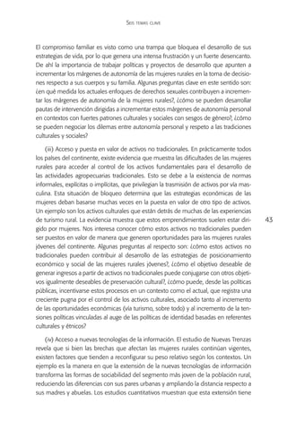 Seis temas clave



El compromiso familiar es visto como una trampa que bloquea el desarrollo de sus
estrategias de vida, por lo que genera una intensa frustración y un fuerte desencanto.
De ahí la importancia de trabajar políticas y proyectos de desarrollo que apunten a
incrementar los márgenes de autonomía de las mujeres rurales en la toma de decisio-
nes respecto a sus cuerpos y su familia. Algunas preguntas clave en este sentido son:
¿en qué medida los actuales enfoques de derechos sexuales contribuyen a incremen-
tar los márgenes de autonomía de la mujeres rurales?, ¿cómo se pueden desarrollar
pautas de intervención dirigidas a incrementar estos márgenes de autonomía personal
en contextos con fuertes patrones culturales y sociales con sesgos de género?, ¿cómo
se pueden negociar los dilemas entre autonomía personal y respeto a las tradiciones
culturales y sociales?

    (iii) Acceso y puesta en valor de activos no tradicionales. En prácticamente todos
los países del continente, existe evidencia que muestra las dificultades de las mujeres
rurales para acceder al control de los activos fundamentales para el desarrollo de
las actividades agropecuarias tradicionales. Esto se debe a la existencia de normas
informales, explícitas o implícitas, que privilegian la trasmisión de activos por vía mas-
culina. Esta situación de bloqueo determina que las estrategias económicas de las
mujeres deban basarse muchas veces en la puesta en valor de otro tipo de activos.
Un ejemplo son los activos culturales que están detrás de muchas de las experiencias
de turismo rural. La evidencia muestra que estos emprendimientos suelen estar diri-          43
gido por mujeres. Nos interesa conocer cómo estos activos no tradicionales pueden
ser puestos en valor de manera que generen oportunidades para las mujeres rurales
jóvenes del continente. Algunas preguntas al respecto son: ¿cómo estos activos no
tradicionales pueden contribuir al desarrollo de las estrategias de posicionamiento
económico y social de las mujeres rurales jóvenes?, ¿cómo el objetivo deseable de
generar ingresos a partir de activos no tradicionales puede conjugarse con otros objeti-
vos igualmente deseables de preservación cultural?, ¿cómo puede, desde las políticas
públicas, incentivarse estos procesos en un contexto como el actual, que registra una
creciente pugna por el control de los activos culturales, asociado tanto al incremento
de las oportunidades económicas (vía turismo, sobre todo) y al incremento de la ten-
siones políticas vinculadas al auge de las políticas de identidad basadas en referentes
culturales y étnicos?

    (iv) Acceso a nuevas tecnologías de la información. El estudio de Nuevas Trenzas
revela que si bien las brechas que afectan las mujeres rurales continúan vigentes,
existen factores que tienden a reconfigurar su peso relativo según los contextos. Un
ejemplo es la manera en que la extensión de la nuevas tecnologías de información
transforma las formas de sociabilidad del segmento más joven de la población rural,
reduciendo las diferencias con sus pares urbanas y ampliando la distancia respecto a
sus madres y abuelas. Los estudios cuantitativos muestran que esta extensión tiene
 