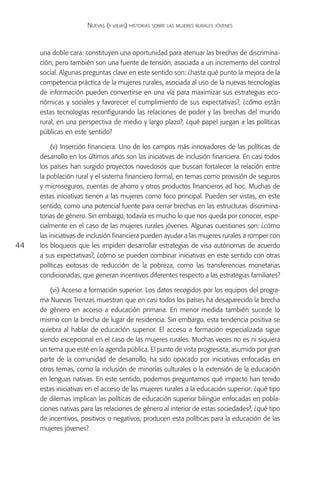 Nuevas (y viejas) historias sobre las mujeres rurales jóvenes



     una doble cara: constituyen una oportunidad para atenuar las brechas de discrimina-
     ción, pero también son una fuente de tensión, asociada a un incremento del control
     social. Algunas preguntas clave en este sentido son: ¿hasta qué punto la mejora de la
     competencia práctica de la mujeres rurales, asociada al uso de la nuevas tecnologías
     de información pueden convertirse en una vía para maximizar sus estrategias eco-
     nómicas y sociales y favorecer el cumplimiento de sus expectativas?, ¿cómo están
     estas tecnologías reconfigurando las relaciones de poder y las brechas del mundo
     rural, en una perspectiva de medio y largo plazo?, ¿qué papel juegan a las políticas
     públicas en este sentido?

          (v) Inserción financiera. Uno de los campos más innovadores de las políticas de
     desarrollo en los últimos años son las iniciativas de inclusión financiera. En casi todos
     los países han surgido proyectos novedosos que buscan fortalecer la relación entre
     la población rural y el sistema financiero formal, en temas como provisión de seguros
     y microseguros, cuentas de ahorro y otros productos financieros ad hoc. Muchas de
     estas iniciativas tienen a las mujeres como foco principal. Pueden ser vistas, en este
     sentido, como una potencial fuente para cerrar brechas en las estructuras discrimina-
     torias de género. Sin embargo, todavía es mucho lo que nos queda por conocer, espe-
     cialmente en el caso de las mujeres rurales jóvenes. Algunas cuestiones son: ¿cómo
     las iniciativas de inclusión financiera pueden ayudar a las mujeres rurales a romper con
44   los bloqueos que les impiden desarrollar estrategias de visa autónomas de acuerdo
     a sus expectativas?, ¿cómo se pueden combinar iniciativas en este sentido con otras
     políticas exitosas de reducción de la pobreza, como las transferencias monetarias
     condicionadas, que generan incentivos diferentes respecto a las estrategias familiares?

         (vi) Acceso a formación superior. Los datos recogidos por los equipos del progra-
     ma Nuevas Trenzas muestran que en casi todos los países ha desaparecido la brecha
     de género en acceso a educación primaria. En menor medida también sucede lo
     mismo con la brecha de lugar de residencia. Sin embargo, esta tendencia positiva se
     quiebra al hablar de educación superior. El acceso a formación especializada sigue
     siendo excepcional en el caso de las mujeres rurales. Muchas veces no es ni siquiera
     un tema que esté en la agenda pública. El punto de vista progresista, asumido por gran
     parte de la comunidad de desarrollo, ha sido opacado por iniciativas enfocadas en
     otros temas, como la inclusión de minorías culturales o la extensión de la educación
     en lenguas nativas. En este sentido, podemos preguntarnos qué impacto han tenido
     estas iniciativas en el acceso de las mujeres rurales a la educación superior: ¿qué tipo
     de dilemas implican las políticas de educación superior bilingüe enfocadas en pobla-
     ciones nativas para las relaciones de género al interior de estas sociedades?, ¿qué tipo
     de incentivos, positivos o negativos, producen esta políticas para la educación de las
     mujeres jóvenes?
 