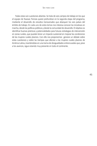 Seis temas clave



    Todas estas son cuestiones abiertas. Se trata de seis campos de trabajo en los que
el equipo de Nuevas Trenzas quiere profundizar en la segunda etapa del programa,
mediante el desarrollo de estudios transversales que abarquen los seis países del
ámbito de trabajo. En cada uno de estos temas nos interesa conocer las iniciativas en
marcha, desde las políticas públicas y desde la comunidad de desarrollo. El objetivo es
identificar buenas prácticas y potencialidades para futuras estrategias de intervención
en zonas rurales, que puedan tener un impacto sustancial en mejorar las condiciones
de las mujeres rurales jóvenes. Con ello nos proponemos generar un debate sobre
estas cuestiones y sobre las trampas que afectan a las mujeres rurales jóvenes de
América Latina, insertándolas en una trama de desigualdades entrecruzadas que, pese
a los avances, sigue estando muy presente en todo el continente.




                                                                                          45
 