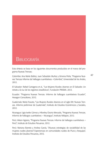 Bibliografía
Esta síntesis se basa en los siguientes documentos producidos en el marco del pro-
grama Nuevas Trenzas:

Colombia: Ana María Ibáñez, Juan Sebastián Muñoz y Ximena Peña, “Programa Nue-          47
vas Trenzas Informe de hallazgos cuantitativos –Colombia”, Universidad de los Andes,
2012.

El Salvador: Rafael Cartagena et al., “Las Mujeres Rurales Jóvenes en El Salvador. Un
retrato a la luz de los registros estadísticos”, Fundación PRISMA. 2012.

Ecuador: “Programa Nuevas Trenzas. Informe de hallazgos cuantitativos Ecuador”,
Hexagon Consultores, 2012.

Guatemala: María Frausto, “Las Mujeres Rurales Jóvenes en el siglo XXI: Nuevas Tren-
zas. Informe preliminar de Guatemala”, Instituto de Estudios Económicos y Sociales,
2012.

Nicaragua: Ligia Ivette Gómez y Hloreley Osorio Mercado, “Programa Nuevas Trenzas.
Informe de hallazgos cuantitativos – Nicaragua”, Instituto Nitlapan, 2012.

Perú: Aileen Agüero, “Programa Nuevas Trenzas. Informe de hallazgos cuantitativos –
Perú”, Instituto de Estudios Peruanos, 2012.

Perú: Mariana Barreto y Andrea García, “¿Nuevas estrategias de sociabilidad de las
mujeres rurales jóvenes? Experiencias en comunidades rurales de Piura y Arequipa”,
Instituto de Estudios Peruanos, 2012.
 