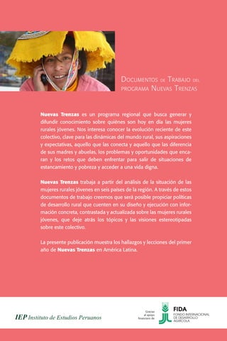 D OCUMENTOS DE T RABAJO DEL
                                     PROGRAMA N UEVAS T RENZAS



Nuevas Trenzas es un programa regional que busca generar y
difundir conocimiento sobre quiénes son hoy en día las mujeres
rurales jóvenes. Nos interesa conocer la evolución reciente de este
colectivo, clave para las dinámicas del mundo rural, sus aspiraciones
y expectativas, aquello que las conecta y aquello que las diferencia
de sus madres y abuelas, los problemas y oportunidades que enca-
ran y los retos que deben enfrentar para salir de situaciones de
estancamiento y pobreza y acceder a una vida digna.


Nuevas Trenzas trabaja a partir del análisis de la situación de las
mujeres rurales jóvenes en seis países de la región. A través de estos
documentos de trabajo creemos que será posible propiciar políticas
de desarrollo rural que cuenten en su diseño y ejecución con infor-
mación concreta, contrastada y actualizada sobre las mujeres rurales
jóvenes, que deje atrás los tópicos y las visiones estereotipadas
sobre este colectivo.


La presente publicación muestra los hallazgos y lecciones del primer
año de Nuevas Trenzas en América Latina.




                                                   Gracias
                                                  al apoyo
                                             financiero de
 