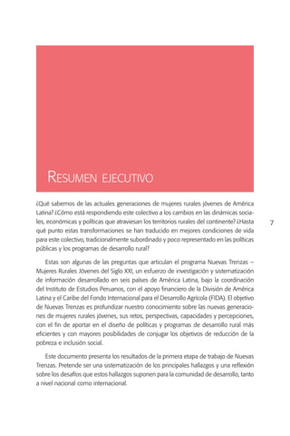 Resumen ejecutivo
¿Qué sabemos de las actuales generaciones de mujeres rurales jóvenes de América
Latina? ¿Cómo está respondiendo este colectivo a los cambios en las dinámicas socia-
les, económicas y políticas que atraviesan los territorios rurales del continente? ¿Hasta    7
qué punto estas transformaciones se han traducido en mejores condiciones de vida
para este colectivo, tradicionalmente subordinado y poco representado en las políticas
públicas y los programas de desarrollo rural?

    Estas son algunas de las preguntas que articulan el programa Nuevas Trenzas –
Mujeres Rurales Jóvenes del Siglo XXI, un esfuerzo de investigación y sistematización
de información desarrollado en seis países de América Latina, bajo la coordinación
del Instituto de Estudios Peruanos, con el apoyo financiero de la División de América
Latina y el Caribe del Fondo Internacional para el Desarrollo Agrícola (FIDA). El objetivo
de Nuevas Trenzas es profundizar nuestro conocimiento sobre las nuevas generacio-
nes de mujeres rurales jóvenes, sus retos, perspectivas, capacidades y percepciones,
con el fin de aportar en el diseño de políticas y programas de desarrollo rural más
eficientes y con mayores posibilidades de conjugar los objetivos de reducción de la
pobreza e inclusión social.

    Este documento presenta los resultados de la primera etapa de trabajo de Nuevas
Trenzas. Pretende ser una sistematización de los principales hallazgos y una reflexión
sobre los desafíos que estos hallazgos suponen para la comunidad de desarrollo, tanto
a nivel nacional como internacional.
 