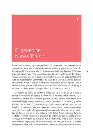 1




    El desafío de
    Nuevas Trenzas
Nuevas Trenzas es un programa regional enfocado en generar nuevos conocimientos
y ponerlos en valor para el diseño de políticas públicas y programas de desarrollo.
Se inicia en 2011 y se desarrolla en simultáneo en Colombia, Ecuador, El Salvador,        9
Guatemala, Nicaragua y Perú. La coordinación está a cargo del Instituto de Estudios
Peruanos, mientras que en el caso de Centroamérica juega un papel central el Ins-
tituto de Investigaciones Económicas y Sociales de la Universidad Rafael Landívar,
de Guatemala. Otros socios son el Programa Salvadoreño de Investigación sobre el
Medio Ambiente, el Instituto Nitlapan de la Universidad Centroamericana de Managua,
la Universidad de los Andes de Bogotá y la consultora Hexagon de Quito.

    El programa se enfoca en tres temas principales: (i) el análisis de las estrategias
de vida y condiciones de acceso a activos de las mujeres rurales jóvenes, (ii) la
participación de este colectivo en los procesos de toma de decisiones a nivel micro
(dentro del hogar), meso (comunidad) y macro (participación en política), y (iii) las
actitudes y aspiraciones de estas nuevas generaciones de mujeres rurales. La meto-
dología contempla un acercamiento progresivo a estos temas. La primera etapa tiene
como objetivo recopilar información cuantitativa agregada sobre las mujeres rurales
jóvenes de cada uno de los seis países, a partir de fuentes ya existentes. Para ello
se utilizaron censos nacionales y encuestas de hogares. En algunos casos también
se incluyó la información de encuestas más especializadas, como el Latin American
Public Opinion Project, para temas relacionados con actitudes políticas. El objetivo
de esta etapa inicial es trazar el perfil de las mujeres rurales jóvenes de cada país y
 