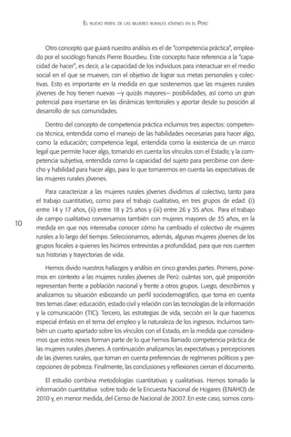 El nuevo perfil de las mujeres rurales jóvenes en el Perú



         Otro concepto que guiará nuestro análisis es el de “competencia práctica”, emplea-
     do por el sociólogo francés Pierre Bourdieu. Este concepto hace referencia a la “capa-
     cidad de hacer”, es decir, a la capacidad de los individuos para interactuar en el medio
     social en el que se mueven, con el objetivo de lograr sus metas personales y colec-
     tivas. Esto es importante en la medida en que sostenemos que las mujeres rurales
     jóvenes de hoy tienen nuevas —y quizás mayores— posibilidades, así como un gran
     potencial para insertarse en las dinámicas territoriales y aportar desde su posición al
     desarrollo de sus comunidades.

         Dentro del concepto de competencia práctica incluimos tres aspectos: competen-
     cia técnica, entendida como el manejo de las habilidades necesarias para hacer algo,
     como la educación; competencia legal, entendida como la existencia de un marco
     legal que permite hacer algo, tomando en cuenta los vínculos con el Estado; y la com-
     petencia subjetiva, entendida como la capacidad del sujeto para percibirse con dere-
     cho y habilidad para hacer algo, para lo que tomaremos en cuenta las expectativas de
     las mujeres rurales jóvenes.

         Para caracterizar a las mujeres rurales jóvenes dividimos al colectivo, tanto para
     el trabajo cuantitativo, como para el trabajo cualitativo, en tres grupos de edad: (i)
     entre 14 y 17 años, (ii) entre 18 y 25 años y (iii) entre 26 y 35 años. Para el trabajo
     de campo cualitativo conversamos también con mujeres mayores de 35 años, en la
10
     medida en que nos interesaba conocer cómo ha cambiado el colectivo de mujeres
     rurales a lo largo del tiempo. Seleccionamos, además, algunas mujeres jóvenes de los
     grupos focales a quienes les hicimos entrevistas a profundidad, para que nos cuenten
     sus historias y trayectorias de vida.

         Hemos divido nuestros hallazgos y análisis en cinco grandes partes. Primero, pone-
     mos en contexto a las mujeres rurales jóvenes de Perú: cuántas son, qué proporción
     representan frente a población nacional y frente a otros grupos. Luego, describimos y
     analizamos su situación esbozando un perfil sociodemográfico, que toma en cuenta
     tres temas clave: educación, estado civil y relación con las tecnologías de la información
     y la comunicación (TIC). Tercero, las estrategias de vida, sección en la que hacemos
     especial énfasis en el tema del empleo y la naturaleza de los ingresos. Incluimos tam-
     bién un cuarto apartado sobre los vínculos con el Estado, en la medida que considera-
     mos que estos nexos forman parte de lo que hemos llamado competencia práctica de
     las mujeres rurales jóvenes. A continuación analizamos las expectativas y percepciones
     de las jóvenes rurales, que toman en cuenta preferencias de regímenes políticos y per-
     cepciones de pobreza. Finalmente, las conclusiones y reflexiones cierran el documento.

         El estudio combina metodologías cuantitativas y cualitativas. Hemos tomado la
     información cuantitativa sobre todo de la Encuesta Nacional de Hogares (ENAHO) de
     2010 y, en menor medida, del Censo de Nacional de 2007. En este caso, somos cons-
 