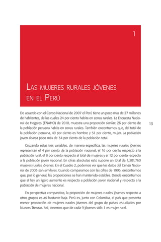 1




    Las mujeres rurales jóvenes
    en el Perú

De acuerdo con el Censo Nacional de 2007 el Perú tiene un poco más de 27 millones
de habitantes, de los cuales 24 por ciento habita en zonas rurales. La Encuesta Nacio-
nal de Hogares (ENAHO) de 2010, muestra una proporción similar: 26 por ciento de            13
la población peruana habita en zonas rurales. También encontramos que, del total de
la población peruana, 49 por ciento es hombre y 51 por ciento, mujer. La población
joven abarca poco más de 34 por ciento de la población total.

    Cruzando estas tres variables, de manera específica, las mujeres rurales jóvenes
representan el 4 por ciento de la población nacional, el 16 por ciento respecto a la
población rural, el 8 por ciento respecto al total de mujeres y el 12 por ciento respecto
a la población joven nacional. En cifras absolutas esto supone un total de 1,301,760
mujeres rurales jóvenes. En el Cuadro 2, podemos ver que los datos del Censo Nacio-
nal de 2003 son similares. Cuando comparamos con las cifras de 1993, encontramos
que, por lo general, las proporciones se han mantenido estables. Donde encontramos
que sí hay un ligero aumento es respecto a población joven nacional y respecto a la
población de mujeres nacional.

    En perspectiva comparativa, la proporción de mujeres rurales jóvenes respecto a
otros grupos es así bastante baja. Perú es, junto con Colombia, el país que presenta
menor proporción de mujeres rurales jóvenes del grupo de países estudiados por
Nuevas Trenzas. Así, tenemos que de cada 9 jóvenes sólo 1 es mujer rural.
 