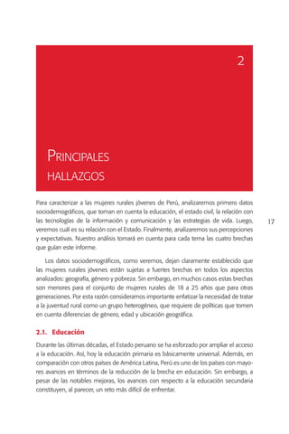 2




    Principales
    hallazgos

Para caracterizar a las mujeres rurales jóvenes de Perú, analizaremos primero datos
sociodemográficos, que toman en cuenta la educación, el estado civil, la relación con
las tecnologías de la información y comunicación y las estrategias de vida. Luego,      17
veremos cuál es su relación con el Estado. Finalmente, analizaremos sus percepciones
y expectativas. Nuestro análisis tomará en cuenta para cada tema las cuatro brechas
que guían este informe.

    Los datos sociodemográficos, como veremos, dejan claramente establecido que
las mujeres rurales jóvenes están sujetas a fuertes brechas en todos los aspectos
analizados: geografía, género y pobreza. Sin embargo, en muchos casos estas brechas
son menores para el conjunto de mujeres rurales de 18 a 25 años que para otras
generaciones. Por esta razón consideramos importante enfatizar la necesidad de tratar
a la juventud rural como un grupo heterogéneo, que requiere de políticas que tomen
en cuenta diferencias de género, edad y ubicación geográfica.

2.1.	Educación
Durante las últimas décadas, el Estado peruano se ha esforzado por ampliar el acceso
a la educación. Así, hoy la educación primaria es básicamente universal. Además, en
comparación con otros países de América Latina, Perú es uno de los países con mayo-
res avances en términos de la reducción de la brecha en educación. Sin embargo, a
pesar de las notables mejoras, los avances con respecto a la educación secundaria
constituyen, al parecer, un reto más difícil de enfrentar.
 