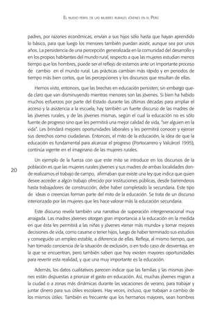 El nuevo perfil de las mujeres rurales jóvenes en el Perú



     padres, por razones económicas, envían a sus hijos sólo hasta que hayan aprendido
     lo básico, para que luego los menores también puedan asistir, aunque sea por unos
     años. La persistencia de una percepción generalizada en la comunidad del desarrollo y
     en los propios habitantes del mundo rural, respecto a que las mujeres estudian menos
     tiempo que los hombres, puede ser el reflejo de estamos ante un importante proceso
     de cambio en el mundo rural. Las prácticas cambian más rápido y en periodos de
     tiempo más bien cortos, que las percepciones y los discursos que resultan de ellas.

         Hemos visto, entonces, que las brechas en educación persisten; sin embargo que-
     da claro que van disminuyendo mientras menores son las jóvenes. Si bien ha habido
     muchos esfuerzos por parte del Estado durante las últimas décadas para ampliar el
     acceso y la asistencia a la escuela, hay también un fuerte discurso de las madres de
     las jóvenes rurales, y de las jóvenes mismas, según el cual la educación no es sólo
     fuente de progreso sino que les permitirá una mejor calidad de vida, “ser alguien en la
     vida”. Les brindará mejores oportunidades laborales y les permitirá conocer y ejercer
     sus derechos como ciudadanas. Entonces, el mito de la educación, la idea de que la
     educación es fundamental para alcanzar el progreso (Portocarrero y Valcárcel 1995),
     continúa vigente en el imaginario de las mujeres rurales.

         Un ejemplo de la fuerza con que este mito se introduce en los discursos de la
     población es que las mujeres rurales jóvenes y sus madres de ambas localidades don-
20
     de realizamos el trabajo de campo, afirmaban que existe una ley que indica que quien
     desee acceder a algún trabajo ofrecido por instituciones públicas, desde barrenderos
     hasta trabajadores de construcción, debe haber completado la secundaria. Este tipo
     de ideas o creencias forman parte del mito de la educación. Se trata de un discurso
     interiorizado por las mujeres que les hace valorar más la educación secundaria.

         Este discurso revela también una narrativa de superación intergeneracional muy
     arraigada. Las madres jóvenes otorgan gran importancia a la educación en la medida
     en que ésta les permitirá a las niñas y jóvenes «tener más mundo» y tomar mejores
     decisiones de vida, como casarse o tener hijos, luego de haber terminado sus estudios
     y conseguido un empleo estable, a diferencia de ellas. Refleja, al mismo tiempo, que
     han tomado conciencia de la situación de exclusión, o en todo caso de desventaja, en
     la que se encuentran, pero también saben que hoy existen mayores oportunidades
     para revertir esta realidad, y que una muy importante es la educación.

         Además, los datos cualitativos parecen indicar que las familias y las mismas jóve-
     nes están dispuestas a priorizar el gasto en educación. Así, muchas jóvenes migran a
     la ciudad o a zonas más dinámicas durante las vacaciones de verano, para trabajar y
     juntar dinero para sus útiles escolares. Hay veces, incluso, que trabajan a cambio de
     los mismos útiles. También es frecuente que los hermanos mayores, sean hombres
 