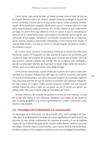 Principales hallazgos y evolución de brechas



    Como hemos visto, existe también un fuerte contraste entre el estilo de vida de
las mujeres jóvenes rurales y las urbanas, quienes al parecer postergan la decisión de
formar una familia, mientras que en el caso de las mujeres rurales sucede lo contrario.
A partir de los testimonios recogidos identificamos que un momento crítico en la vida
de las mujeres jóvenes rurales es entre los 18 y 22 años, edad en la que suelen formar
un hogar. Un primer tema que debemos tomar en cuenta es que la convivencia no
suele ser, en la mayoría de los casos, una iniciativa ni una decisión de las mujeres, sino
sobre todo de sus parejas. Tampoco es una decisión consecuencia de un embarazo.
De las mujeres casadas o convivientes entrevistadas, si bien muchas eran madres, la
mayoría había tenido a sus hijos al menos un tiempo después de haberse casado o
de empezar a convivir.

    En muchos casos, comenzar la convivencia constituye un evento traumático para
las jóvenes rurales. Por lo general son ellas quienes se separan de sus familias, para
mudarse al hogar de los padres de la pareja, pues no tienen aún el dinero suficiente
para construir, comprar o alquilar una vivienda. Ahí, ven su espacio vital restringido y,
con ello, su privacidad. Además, por lo general, no tienen ningún poder de decisión u
opinión, pues es la madre de la pareja quien dirige el hogar.

    Como hemos mencionado, cuando comienzan a convivir, las mujeres rurales jóve-
nes dejan sus estudios o trabajos fuera del hogar, en un primer momento, para ayudar
                                                                                               23
en casa de su familia política, y en otros casos para ocuparse de sus propios hogares e
hijos. Hay casos, además, en que los esposos no permiten que continúen trabajando.
De esta manera, las mujeres rurales jóvenes empiezan también una vida bastante
solitaria, interactúan poco o nada con sus pares, sea por el control que ejercen sus
parejas sobre ellas o por la fuerte carga de actividades que tienen.

   Se trata, entonces, de un punto de quiebre en la vida de este colectivo, no sólo
por lo que ello implica en sus dinámicas cotidianas, sino porque es ahí donde se
abre la brecha geográfica y se cierra la generacional en cuanto a educación, como
veremos más adelante.

2.3.	 Tecnologías de la información y la comunicación
Las tecnologías de la información y la comunicación (TIC), como paradigma de desa-
rrollo, abren la posibilidad de incrementar de manera significativa el capital social de las
personas. En esta sección analizaremos dos aspectos: el acceso y el uso de telefonía
celular y el uso d Internet por parte de las mujeres rurales jóvenes. Veremos que estas
tecnologías muestran viejas y nuevas brechas, cuyo impacto sobre la vida de las muje-
res jóvenes abarca, tanto el aspecto económico, como sus estrategias de sociabilidad.
 