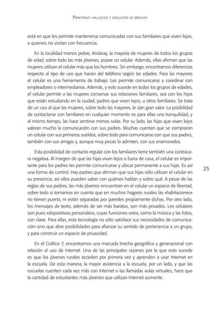 Principales hallazgos y evolución de brechas



está en que les permite mantenerse comunicadas con sus familiares que viven lejos,
a quienes no visitan con frecuencia.

    En la localidad menos pobre, Andaray, la mayoría de mujeres de todos los grupos
de edad, sobre todo las más jóvenes, posee un celular. Además, ellas afirman que las
mujeres utilizan el celular más que los hombres. Sin embargo, encontramos diferencias
respecto al tipo de uso que hacen del teléfono según las edades. Para las mayores
el celular es una herramienta de trabajo. Les permite comunicarse y coordinar con
empleadores o intermediarios. Además, y esto sucede en todos los grupos de edades,
el celular permite a las mujeres conservar sus relaciones familiares, sea con los hijos
que están estudiando en la ciudad, padres que viven lejos, u otros familiares. Se trata
de un uso al que las mujeres, sobre todo las mayores, le dan gran valor. La posibilidad
de contactarse con familiares en cualquier momento es para ellas una tranquilidad, y
al mismo tiempo, las hace sentirse menos solas. Por su lado, las hijas que viven lejos
valoran mucho la comunicación con sus padres. Muchas cuentan que se compraron
un celular con sus primeros sueldos, sobre todo para comunicarse con que sus padres,
también con sus amigas y, aunque muy pocas lo admiten, con sus enamorados.

    Esta posibilidad de contacto regular con los familiares tiene también una contraca-
ra negativa. Al margen de que las hijas vivan lejos o fuera de casa, el celular es impor-
tante para los padres les permite comunicarse y ubicar permanente a sus hijas. Es así
                                                                                            25
una forma de control. Hay padres que afirman que sus hijas sólo utilizan el celular en
su presencia, así ellos pueden saber con quiénes hablan y sobre qué. A pesar de las
reglas de sus padres, las más jóvenes encuentran en el celular un espacio de libertad,
sobre todo si tomamos en cuenta que en muchos hogares rurales las «habitaciones»
no tienen puerta, ni están separadas por paredes propiamente dichas. Por otro lado,
los mensajes de texto, además de ser más baratos, son más privados. Los celulares
son pues «dispositivos personales», cuyas funciones extra, como la música y las fotos,
son clave. Para ellas, esta tecnología no sólo satisface sus necesidades de comunica-
ción sino que abre posibilidades para afianzar su sentido de pertenencia a un grupo,
y para construir un espacio de privacidad.

    En el Gráfico 7, encontramos una marcada brecha geográfica y generacional con
relación al uso de Internet. Una de las principales razones por la que esto sucede
es que los jóvenes rurales acceden por primera vez y aprenden a usar Internet en
la escuela. De esta manera, la mayor asistencia a la escuela, por un lado, y que las
escuelas cuenten cada vez más con Internet o las llamadas aulas virtuales, hace que
la cantidad de estudiantes más jóvenes que utilizan Internet aumente.
 