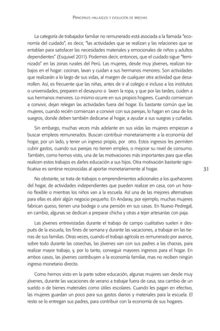 Principales hallazgos y evolución de brechas



     La categoría de trabajador familiar no remunerado está asociada a la llamada “eco-
nomía del cuidado”, es decir, “las actividades que se realizan y las relaciones que se
entablan para satisfacer las necesidades materiales y emocionales de niños y adultos
dependientes” (Esquivel 2011). Podemos decir, entonces, que el cuidado sigue “femi-
nizado” en las zonas rurales del Perú. Las mujeres, desde muy jóvenes, realizan tra-
bajos en el hogar: cocinan, lavan y cuidan a sus hermanos menores. Son actividades
que realizarán a lo largo de sus vidas, al margen de cualquier otra actividad que desa-
rrollen. Así, es frecuente que las niñas, antes de ir al colegio e incluso a los institutos
o universidades, preparen el desayuno o laven la ropa, y que por las tardes, cuiden a
sus hermanos menores. Lo mismo ocurre en sus propios hogares. Cuando comienzan
a convivir, dejan relegan las actividades fuera del hogar. Es bastante común que las
mujeres, cuando recién comienzan a convivir con sus parejas, lo hagan en casa de los
suegros, donde deben también dedicarse al hogar, a ayudar a sus suegras y cuñadas.

    Sin embargo, muchas veces más adelante en sus vidas las mujeres empiezan a
buscar empleos remunerados. Buscan contribuir monetariamente a la economía del
hogar, por un lado, y tener un ingreso propio, por otro. Estos ingresos les permiten
cubrir gastos, cuando sus parejas no tienen empleo, o mejorar su nivel de consumo.
También, como hemos visto, una de las motivaciones más importantes para que ellas
realicen estos trabajos es darles educación a sus hijos. Otra motivación bastante signi-
ficativa es sentirse reconocidas al aportar monetariamente al hogar.                          31
    No obstante, se trata de trabajos o emprendimientos adicionales a los quehaceres
del hogar, de actividades independientes que pueden realizar en casa, con un hora-
rio flexible o mientras los niños van a la escuela. Así una de las mejores alternativas
para ellas es abrir algún negocio pequeño. En Andaray, por ejemplo, muchas mujeres
fabrican queso, tienen una bodega o una pensión en sus casas. En Nuevo Pedregal,
en cambio, algunas se dedican a preparar chicha y otras a tejer artesanías con paja.

    Las jóvenes entrevistadas durante el trabajo de campo cualitativo suelen ir des-
pués de la escuela, los fines de semana y durante las vacaciones, a trabajar en las tie-
rras de sus familias. Otras veces, cuando el trabajo agrícola es remunerado por avance,
sobre todo durante las cosechas, las jóvenes van con sus padres a las chacras, para
realizar mayor trabajo, y, por lo tanto, conseguir mayores ingresos para el hogar. En
ambos casos, las jóvenes contribuyen a la economía familiar, mas no reciben ningún
ingreso monetario directo.

    Como hemos visto en la parte sobre educación, algunas mujeres van desde muy
jóvenes, durante las vacaciones de verano a trabajar fuera de casa, sea cambio de un
sueldo o de bienes materiales como útiles escolares. Cuando les pagan en efectivo,
las mujeres guardan un poco para sus gastos diarios y materiales para la escuela. El
resto se lo entregan sus padres, para contribuir con la economía de sus hogares.
 