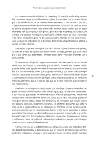 Principales hallazgos y evolución de brechas



    Las mujeres entrevistadas hablan de carencias y de una vida sacrificada y vulnera-
ble, mas no se suelen auto calificar como pobres. Encontramos que en Nuevo Pedre-
gal, la localidad más pobre, las mujeres no se describen a sí mismas como “pobres”,
a pesar de que mencionan las limitaciones que tienen, como falta de servicios, dine-
ro para la educación de sus hijos, entre otras. Además, todas sienten que en algún
momento han estado peor, y que poco a poco han ido mejorando. En Andaray, en
cambio, una localidad menos pobre, las mujeres también hablan de vidas sacrificadas
y de ciertas limitaciones, pero no de carencias vitales. Además, en este caso el muni-
cipio juega un rol importante en el bienestar de la familia, asegurándoles el acceso a
ciertos servicios y bienes.

     Se trata por lo general de mujeres que han salido de hogares bastante más pobres,
o, como en el caso de aquellas que recién forman su hogar, piensan que es una fase
por la que tienen que pasar todas –empezar desde cero– y que con el tiempo van a
salir adelante.

    Durante en el trabajo de campo, encontramos también que la percepción de
tener vidas sacrificadas no solo tiene que ver con lo material. Las mujeres rurales
jóvenes, sobre todo aquellas en edad escolar que aún no trabajan, encuentran que
sus días son mucho más activos que sus pares hombres, y que tienen menos tiempo
de ocio. Las jóvenes escolares rurales, pues, además de ir a la escuela deben ayudar
                                                                                          35
a sus madres con los quehaceres del hogar, sea cocinar, lavar, cuidar de los hermanos
menores, entre otras tareas. Y esto es algo que las madres rurales no suelen exigir de
sus hijos hombres.

    En el caso de las mujeres rurales jóvenes que ya trabajan, la percepción sobre sus
pares hombres cambia un poco. Ellas afirman, igual, que sus días son “cansadores”
y con muchos quehaceres. No obstante matizan más sus percepciones. Reconocen
que sus pares hombres también tienen días duros, quizás hasta más duros que los de
ellas, pues salen a trabajar desde muy temprano y las actividades que realizan suelen
ser bastante exigentes, físicamente hablando. No obstante, pensamos que esto va
más allá de la exigencia física de los trabajos de los hombres. En este punto encontra-
mos, una vez más, que las mujeres rurales jóvenes le dan mayor legitimidad al trabajo
que realizan los hombres, en la medida en que es, primero, remunerado, y, segundo,
fuera del hogar. Uno de los hallazgos más fuertes es que ellas desvalorizan su trabajo
y justifican su mayor carga laboral y el no exigir ayuda de sus parejas, quienes regre-
sarían cansados y necesitarían descansar.

   Como en el caso de la autopercepción de ser pobres, existe una importante bre-
cha geográfica respecto a la percepción de que un gobierno democrático sea siempre
preferible: en las zonas urbanas, el porcentaje de mujeres con dicha opinión es mayor
 