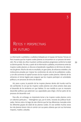 3




    Retos y perspectivas
    de futuro

La información cuantitativa y cualitativa trabajada por el equipo de Nuevas Trenzas en
Perú muestra que las mujeres rurales jóvenes se encuentran en un proceso de transi-
ción. Por un lado, las cifras muestran cambios positivos progresivos conforme la edad      39
va disminuyendo. Por otro, a partir de la información cualitativa, encontramos entre las
mujeres rurales jóvenes un discurso empoderado e igualitario en términos de relacio-
nes de género. Mucho de esto es resultado, en gran parte, de esfuerzos estatales y de
instituciones privadas por mejorar las condiciones de vida de los pobladores rurales,
y con ello aumentar el capital humano de las mujeres rurales jóvenes. Además de los
esfuerzos en temas legales para asegurar que las mujeres participen en actividades
políticas y en procesos de toma de decisión.

    Así, poco a poco, la posición de las mujeres jóvenes dentro del mundo rural ha
ido cambiando. Es así que las mujeres rurales jóvenes son ahora actores clave para
el desarrollo de los territorios en que habitan. En esa medida es que es necesario
desarrollar políticas que potencien sus capacidades para dirigir y formar parte de los
procesos de desarrollo rural.

    Para ello, sin embargo, es importante tomar a las mujeres rurales jóvenes como
un colectivo particular y heterogéneo que, por lo tanto, necesita de políticas focali-
zadas. Hemos visto a lo largo de este informe que las hay diferencias marcadas entre
los diferentes grupos de edad de las jóvenes rurales. En ese sentido muchas veces
las más jóvenes tienen más en común con sus pares urbanas que con sus hermanas
mayores, madres y abuelas.
 