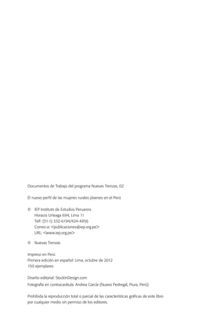 Documentos de Trabajo del programa Nuevas Trenzas, 02


El nuevo perfil de las mujeres rurales jóvenes en el Perú


©	   IEP Instituto de Estudios Peruanos
	    Horacio Urteaga 694, Lima 11
	    Telf: (51-1) 332-6194/424-4856
	    Correo-e: <publicaciones@iep.org.pe>
	    URL: <www.iep.org.pe>

© 	 Nuevas Trenzas


Impreso en Perú
Primera edición en español: Lima, octubre de 2012
150 ejemplares


Diseño editorial: StockInDesign.com
Fotografía en contracarátula: Andrea García (Nuevo Pedregal, Piura, Perú)


Prohibida la reproducción total o parcial de las características gráficas de este libro
por cualquier medio sin permiso de los editores.
 