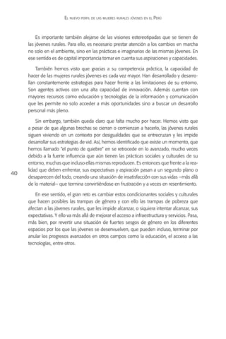 El nuevo perfil de las mujeres rurales jóvenes en el Perú



         Es importante también alejarse de las visiones estereotipadas que se tienen de
     las jóvenes rurales. Para ello, es necesario prestar atención a los cambios en marcha
     no solo en el ambiente, sino en las prácticas e imaginarios de las mismas jóvenes. En
     ese sentido es de capital importancia tomar en cuenta sus aspiraciones y capacidades.

         También hemos visto que gracias a su competencia práctica, la capacidad de
     hacer de las mujeres rurales jóvenes es cada vez mayor. Han desarrollado y desarro-
     llan constantemente estrategias para hacer frente a las limitaciones de su entorno.
     Son agentes activos con una alta capacidad de innovación. Además cuentan con
     mayores recursos como educación y tecnologías de la información y comunicación
     que les permite no solo acceder a más oportunidades sino a buscar un desarrollo
     personal más pleno.

         Sin embargo, también queda claro que falta mucho por hacer. Hemos visto que
     a pesar de que algunas brechas se cierran o comienzan a hacerlo, las jóvenes rurales
     siguen viviendo en un contexto por desigualdades que se entrecruzan y les impide
     desarrollar sus estrategias de vid. Así, hemos identificado que existe un momento, que
     hemos llamado “el punto de quiebre” en se retrocede en lo avanzado, mucho veces
     debido a la fuerte influencia que aún tienen las prácticas sociales y culturales de su
     entorno, muchas que incluso ellas mismas reproducen. Es entonces que frente a la rea-
     lidad que deben enfrentar, sus expectativas y aspiración pasan a un segundo plano o
40
     desaparecen del todo, creando una situación de insatisfacción con sus vidas –más allá
     de lo material– que termina convirtiéndose en frustración y a veces en resentimiento.

        En ese sentido, el gran reto es cambiar estos condicionantes sociales y culturales
     que hacen posibles las trampas de género y con ello las trampas de pobreza que
     afectan a las jóvenes rurales, que les impide alcanzar, o siquiera intentar alcanzar, sus
     expectativas. Y ello va más allá de mejorar el acceso a infraestructura y servicios. Pasa,
     más bien, por revertir una situación de fuertes sesgos de género en los diferentes
     espacios por los que las jóvenes se desenvuelven, que pueden incluso, terminar por
     anular los progresos avanzados en otros campos como la educación, el acceso a las
     tecnologías, entre otros.
 