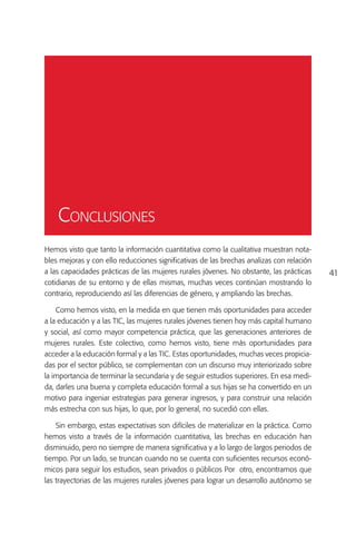 Conclusiones
Hemos visto que tanto la información cuantitativa como la cualitativa muestran nota-
bles mejoras y con ello reducciones significativas de las brechas analizas con relación
a las capacidades prácticas de las mujeres rurales jóvenes. No obstante, las prácticas    41
cotidianas de su entorno y de ellas mismas, muchas veces continúan mostrando lo
contrario, reproduciendo así las diferencias de género, y ampliando las brechas.

    Como hemos visto, en la medida en que tienen más oportunidades para acceder
a la educación y a las TIC, las mujeres rurales jóvenes tienen hoy más capital humano
y social, así como mayor competencia práctica, que las generaciones anteriores de
mujeres rurales. Este colectivo, como hemos visto, tiene más oportunidades para
acceder a la educación formal y a las TIC. Estas oportunidades, muchas veces propicia-
das por el sector público, se complementan con un discurso muy interiorizado sobre
la importancia de terminar la secundaria y de seguir estudios superiores. En esa medi-
da, darles una buena y completa educación formal a sus hijas se ha convertido en un
motivo para ingeniar estrategias para generar ingresos, y para construir una relación
más estrecha con sus hijas, lo que, por lo general, no sucedió con ellas.

    Sin embargo, estas expectativas son difíciles de materializar en la práctica. Como
hemos visto a través de la información cuantitativa, las brechas en educación han
disminuido, pero no siempre de manera significativa y a lo largo de largos periodos de
tiempo. Por un lado, se truncan cuando no se cuenta con suficientes recursos econó-
micos para seguir los estudios, sean privados o públicos Por otro, encontramos que
las trayectorias de las mujeres rurales jóvenes para lograr un desarrollo autónomo se
 