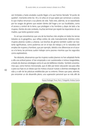 El nuevo perfil de las mujeres rurales jóvenes en el Perú



     ven limitadas y hasta anuladas cuando llegan a lo que hemos llamado “el punto de
     quiebre”, momento entre los 18 y 22 años en el que optan por comenzar a convivir,
     lo que implica renunciar a sus planes de vida. Todo esto, además, se ve exacerbado
     por los sesgos de género que existen dentro del hogar y en sus localidades, como
     el acceso y control de la tierra, que privilegian a los hombres y dejan de lado a las
     mujeres. Dentro de este contexto, muchas terminan por repetir las trayectorias de sus
     madres, que tanto quisieron evitar.

         Es así que encontramos que una de las brechas más amplias en todos los temas
     tratados es la geográfica, que refleja estilos de vida marcadamente distintos entre
     mujeres jóvenes rurales y urbanas. Las brechas de género también suelen ser bas-
     tante significativas, como podemos ver en el tipo de trabajo y en la naturaleza del
     empleo de mujeres y hombres, que por ejemplo, debido a las diferencias en el acce-
     so a la tierra, las primeras suelen trabajar como peones mientras que los segundos
     como explotadores.

         No obstante, observamos que las mujeres rurales jóvenes no han adoptado frente
     a ello una actitud pasiva: sí han empezado a ser cuestionadas e incluso trasgredidas,
     a través de diversas estrategias como el uso de teléfonos móviles. También encontra-
     mos que, como hemos mencionado, que el afán por tener educación sea para ellas
     o para sus hijas es un deseo que las motiva a buscar nuevas o distintas estrategias de
42
     vida y a salir de las prácticas establecidas por su entorno. Deseo que pasa, además,
     por encontrar un de desarrollo pleno, una superación personal que va más allá de


                                              Nuevo Pedregal, Piura, Perú / Fotografía: Andrea García
 
