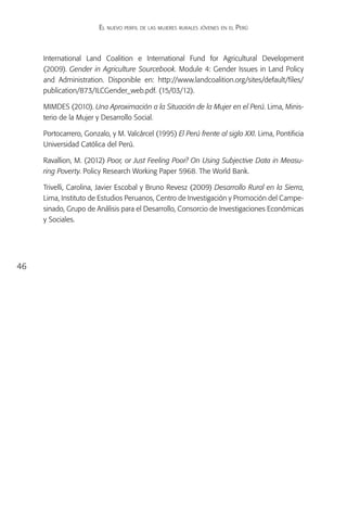 El nuevo perfil de las mujeres rurales jóvenes en el Perú



     International Land Coalition e International Fund for Agricultural Development
     (2009). Gender in Agriculture Sourcebook. Module 4: Gender Issues in Land Policy
     and Administration. Disponible en: http://www.landcoalition.org/sites/default/files/
     publication/873/ILCGender_web.pdf. (15/03/12).

     MIMDES (2010). Una Aproximación a la Situación de la Mujer en el Perú. Lima, Minis-
     terio de la Mujer y Desarrollo Social.

     Portocarrero, Gonzalo, y M. Valcárcel (1995) El Perú frente al siglo XXI. Lima, Pontificia
     Universidad Católica del Perú.

     Ravallion, M. (2012) Poor, or Just Feeling Poor? On Using Subjective Data in Measu-
     ring Poverty. Policy Research Working Paper 5968. The World Bank.

     Trivelli, Carolina, Javier Escobal y Bruno Revesz (2009) Desarrollo Rural en la Sierra,
     Lima, Instituto de Estudios Peruanos, Centro de Investigación y Promoción del Campe-
     sinado, Grupo de Análisis para el Desarrollo, Consorcio de Investigaciones Económicas
     y Sociales.




46
 