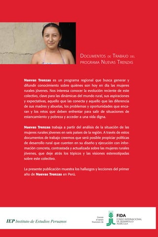 D OCUMENTOS DE T RABAJO DEL
                                     PROGRAMA N UEVAS T RENZAS



Nuevas Trenzas es un programa regional que busca generar y
difundir conocimiento sobre quiénes son hoy en día las mujeres
rurales jóvenes. Nos interesa conocer la evolución reciente de este
colectivo, clave para las dinámicas del mundo rural, sus aspiraciones
y expectativas, aquello que las conecta y aquello que las diferencia
de sus madres y abuelas, los problemas y oportunidades que enca-
ran y los retos que deben enfrentar para salir de situaciones de
estancamiento y pobreza y acceder a una vida digna.


Nuevas Trenzas trabaja a partir del análisis de la situación de las
mujeres rurales jóvenes en seis países de la región. A través de estos
documentos de trabajo creemos que será posible propiciar políticas
de desarrollo rural que cuenten en su diseño y ejecución con infor-
mación concreta, contrastada y actualizada sobre las mujeres rurales
jóvenes, que deje atrás los tópicos y las visiones estereotipadas
sobre este colectivo.


La presente publicación muestra los hallazgos y lecciones del primer
año de Nuevas Trenzas en Perú.




                                                   Gracias
                                                  al apoyo
                                             financiero de
 