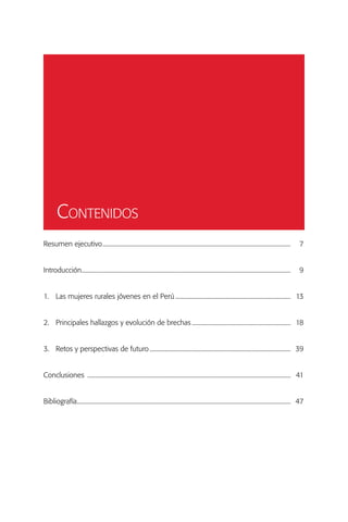 Contenidos
Resumen ejecutivo.............................................................................................................................	7


Introducción..........................................................................................................................................	9


1.	 Las mujeres rurales jóvenes en el Perú.............................................................................	13


2.	 Principales hallazgos y evolución de brechas..................................................................	18


3.	 Retos y perspectivas de futuro..............................................................................................	39


Conclusiones .......................................................................................................................................	41


Bibliografía..............................................................................................................................................	47
 