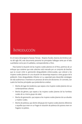 Introducción
En el marco del programa Nuevas Trenzas - Mujeres Rurales Jóvenes de América Lati-
na del siglo XXI, este documento presenta los principales hallazgos tanto por el lado
cuantitativo como por el cualitativo, correspondientes a Perú.

   Para ilustrar la situación de las mujeres rurales jóvenes en el Perú, partimos de un
enfoque que sostiene que este colectivo está marcado por un conjunto de brechas
que se cruzan entre sí, generando desigualdades entrecruzadas, que colocan a las
mujeres rurales jóvenes en una situación de desventaja respecto a otros grupos de la
población. Estas desigualdades influirían en su capacidad para desarrollar estrategias
de vida autónomas e insertarse en procesos de toma de decisiones. En concreto, son
cuatro las brechas principales que pretendemos analizar:

   •	 Brecha de lugar de residencia, que separa a las mujeres rurales jóvenes de sus
      contemporáneas urbanas.
   •	 Brecha de género, que separa a las mujeres rurales jóvenes de los hombres
      rurales de su mismo grupo de edad.
   •	 Brecha de generación, que separa a las mujeres rurales jóvenes de sus abuelas
      y madres rurales.
   •	 Brecha de pobreza, que dentro del grupo de mujeres rurales jóvenes diferencia
      a aquellas que viven en un hogar en situación de pobreza de quienes viven en
      hogares no pobres.
 