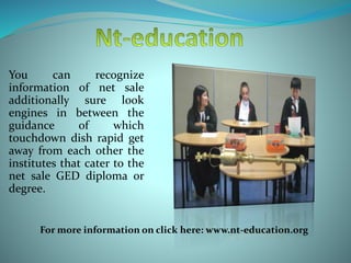 You can recognize
information of net sale
additionally sure look
engines in between the
guidance of which
touchdown dish rapid get
away from each other the
institutes that cater to the
net sale GED diploma or
degree.
For more information on click here: www.nt-education.org
 