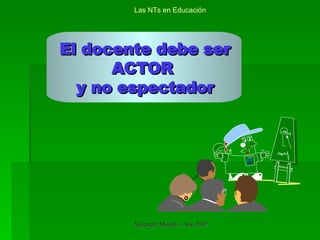 El docente debe ser ACTOR  y no espectador Las NTs en Educación 