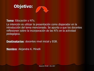 Tema : Educación y NTs.  La intención es utilizar la presentación como disparador en la introducción del tema mencionado.  Se apunta a que los docentes reflexionen sobre la incorporación de las NTs en la actividad pedagógica. Destinatarios : docentes nivel inicial y EGB. Nombre : Alejandra K. Minelli Objetivo: 