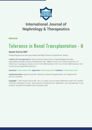 Editorial
Tolerance in Renal Transplantation -
Ayala Garcia MA*
Hospital Regional de Alta Especialidad del Bajio, Research Department, Mexico
*Address for Correspondence: Marco Antonio Ayala Garcia, Hospital Regional de Alta
Especialidad del Bajio, Research Department, Blv,. Milenio 130 Col. San Carlos La Roncha C.P.
37660 Leon, Guanajuato, Mexico, Tel: 477 267 2000 Extension 1707; Fax: 477 267 2000 Extension 1673;
E-mail: drmarcoayala@hotmail.com
Submitted: 10 December 2015; Approved: 29 December 2015; Published: 31 December 2015
Citation this article: Ayala Garcia MA. Tolerance in Renal Transplantation. Int J Nephrol Ther.
2015;1(1): 004-005.
Copyright: © 2015 Ayala Garcia MA. This is an open access article distributed under the Creative
Commons Attribution License, which permits unrestricted use, distribution, and reproduction in any
medium, provided the original work is properly cited.
International Journal of
Nephrology & Therapeutics
 
