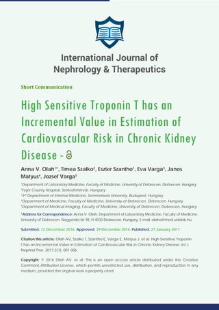 Short Communication
High Sensitive Troponin T has an
Incremental Value in Estimation of
Cardiovascular Risk in Chronic Kidney
Disease -
Anna V. Olah1
*, Timea Szalko2
, Eszter Szantho1
, Eva Varga3
, Janos
Matyus4
, Jozsef Varga5
1
Department of Laboratory Medicine, Faculty of Medicine, University of Debrecen, Debrecen, Hungary
2
Fejér County Hospital, Székesfehérvár, Hungary
3
3rd
Department of Internal Medicine, Semmelweis University, Budapest, Hungary
4
Department of Medicine, Faculty of Medicine, University of Debrecen, Debrecen, Hungary
5
Department of Medical Imaging, Faculty of Medicine, University of Debrecen, Debrecen, Hungary
*Address for Correspondence: Anna V. Olah, Department of Laboratory Medicine, Faculty of Medicine,
University of Debrecen, Nagyerdei krt 98, H-4032 Debrecen, Hungary, E-mail: olaha@med.unideb.hu
Submitted: 12 December 2016; Approved: 29 December 2016; Published: 27 January 2017
Citation this article: Olah AV, Szalko T, Szantho E, Varga E, Matyus J, et al. High Sensitive Troponin
T has an Incremental Value in Estimation of Cardiovascular Risk in Chronic Kidney Disease. Int J
Nephrol Ther. 2017;3(1): 001-006.
Copyright: © 2016 Olah AV, et al. This is an open access article distributed under the Creative
Commons Attribution License, which permits unrestricted use, distribution, and reproduction in any
medium, provided the original work is properly cited.
International Journal of
Nephrology & Therapeutics
 