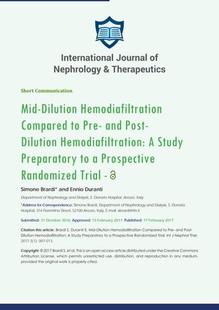 Short Communication
Mid-Dilution Hemodiafiltration
Compared to Pre- and Post-
Dilution Hemodiafiltration: A Study
Preparatory to a Prospective
Randomized Trial -
Simone Brardi* and Ennio Duranti
Department of Nephrology and Dialysis, S. Donato Hospital, Arezzo, Italy
*Address for Correspondence: Simone Brardi, Department of Nephrology and Dialysis, S. Donato
Hospital, 314 Fiorentina Street, 52100-Arezzo, Italy, E-mail: sibrardi@tin.it
Submitted: 31 October 2016; Approved: 15 February 2017; Published: 17 February 2017
Citation this article: Brardi S, Duranti E. Mid-Dilution Hemodiafiltration Compared to Pre- and Post-
Dilution Hemodiafiltration: A Study Preparatory to a Prospective Randomized Trial. Int J Nephrol Ther.
2017;3(1): 007-013.
Copyright: © 2017 Brardi S, et al. This is an open access article distributed under the Creative Commons
Attribution License, which permits unrestricted use, distribution, and reproduction in any medium,
provided the original work is properly cited.
International Journal of
Nephrology & Therapeutics
 