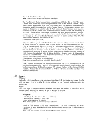 España, Archivo Histórico Nacional
             Nota: Para el registro de autoridad: Consejo de Órdenes

             The York University Senior Common Room was established at Glendon Hall in 1963. This Senior
             Common Room became the Glendon College Common Room in 1966 when the Founders College
             Senior Common Room opened on the Keele Street campus in that year. This latter establishment was
             renamed the York University College Faculty Common Room in 1968 and, as new colleges were
             opened on the campus an umbrella body, the York University Senior Common Room Inc., was
             established to serve as a license holder and victuals contractor for the several SCR's. Membership in
             the Senior Common Room was restricted to academic and senior administrative staff, although
             honorary or special members could be adopted by the me mbership. The Senior Common Room Inc.
             was managed by a five-person Board of Directors who were all regular members of the SCR. The
             Senior Common Room Inc. was disbanded in 1976.
             Canadá, York University Archives

             Originaire de Champagne, la famille Bérulle fut anoblie par charge en 1573, en la personne de Claude
             de Bérulle, conseiller au Parlement, marié à Louise Seguier. De cette union naquirent deux fils :
             Pierre et Jean de Bérulle. Pierre (1575-1629) fut l’auteur de l’établissement des Carmélites, le
             fondateur et le premier général des prêtres de l’Oratoire en France. Il fut promu cardinal, en 1627.
             Son frère, Jean eut un fils unique, Charles de Bérulle. L’arrière-petit -fils de Charles, Amable-Pierre -
             Thomas, marquis de Bérulle, fut premier président au parlement de Grenoble après 1760. Il épousa en
             1748 Catherine-Marie-Rolland, fille de Pierre -Barthélémy Rolland, comte de Chambaudoin,
             conseiller de Grand-Chambre. Le nom des Bérulle s’éteignit au XXe siècle. La famille Bérulle était
             alliée aux familles du Châtelet et Habart.
             Francia, Centre historique des Archives nationals
             Nota: Historia para el registro de autoridad: "Bérulle, famille"

             1918 Geheimer Regierungsrat im Reichsjustizministerium, 1921-1927 Ministerialdirektor im
             Reichsministerium des Innern, 1928-1933 Vizepräsident der Reichsschuldenverwaltung, Mitglied des
             Verfassungsausschusses der Länderkonferenzen, 1932 Vertreter Preußens vor dem Staatsgerichtshof,
             1933-1953 Professor für Staatswissenschaften an der New School for Social Research New York.
             Alemania, Bundesarchiv


5.2.3   Lugares
        Objetivo:
        Indicar los principales lugares y/o ámbito territorial donde la institución, persona o familia
        tenía su sede, vivía o residía de forma habitual, o con los que tenía otro tipo de
        vinculación.
        Regla:
        Para cada lugar o ámbito territorial principal, mencionar su nombre, la naturaleza de su
        relación con la entidad y el periodo en que se produjo la relación.

             Ejemplos:
             - Valladolid (sede habitual hasta 1561 y en 1601/1605).
             - Madrid (sede en 1561/1601 y 1606/1839).
             España, Archivo General de Simancas
             Nota: Para el registro de autoridad: Consejo de Guerra

             Estates in 1883: Rutland 15,076 acres, Gloucestershire 3,170 acres, Leicestershire 159 acres,
             Lincolnshire 89 aces, Warwickshire 68 acres, Northamptonshire 6 acres; total 18,568 acres worth
             £28,991 a year.
             Reino Unido, The National Archives: Historical Manuscripts Comisión




                                                     21
 