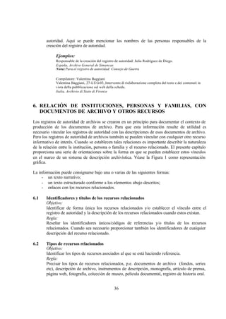 autoridad. Aquí se puede mencionar los nombres de las personas responsables de la
       creación del registro de autoridad.

             Ejemplos:
             Responsable de la creación del registro de autoridad: Julia Rodríguez de Diego.
             España, Archivo General de Simancas
             Nota: Para el registro de autoridad: Consejo de Guerra

             Compilatore: Valentina Baggiani
             Valentina Baggiani, 27-LUG-03, Intervento di rielaborazione completa del testo e dei contenuti in
             vista della pubblicazione sul web della scheda.
             Italia, Archivio di Stato di Firenze



6. RELACIÓN DE INSTITUCIONES, PERSONAS Y FAMILIAS, CON
   DOCUMENTOS DE ARCHIVO Y OTROS RECURSOS
Los registros de autoridad de archivos se crearon en un principio para documentar el contexto de
producción de los documentos de archivo. Para que esta información resulte de utilidad es
necesario vincular los registros de autoridad con las descripciones de esos documentos de archivo.
Pero los registros de autoridad de archivos también se pueden vincular con cualquier otro recurso
informativo de interés. Cuando se establecen tales relaciones es importante describir la naturaleza
de la relación entre la institución, persona o familia y el recurso relacionado. El presente capítulo
proporciona una serie de orientaciones sobre la forma en que se pueden establecer estos vínculos
en el marco de un sistema de descripción archivística. Véase la Figura 1 como representación
gráfica.

La información puede consignarse bajo una o varias de las siguientes formas:
     - un texto narrativo;
     - un texto estructurado conforme a los elementos abajo descritos;
     - enlaces con los recursos relacionados.

6.1    Identificadores y títulos de los recursos relacionados
       Objetivo:
       Identificar de forma única los recursos relacionados y/o establecer el vínculo entre el
       registro de autoridad y la descripción de los recursos relacionados cuando estos existan.
       Regla:
       Reseñar los identificadores únicos/códigos de referencias y/o títulos de los recursos
       relacionados. Cuando sea necesario proporcionar también los identificadores de cualquier
       descripción del recurso relacionado.

6.2    Tipos de recursos relacionados
       Objetivo:
       Identificar los tipos de recursos asociados al que se está haciendo referencia.
       Regla:
       Precisar los tipos de recursos relacionados, p.e. documentos de archivo (fondos, series
       etc), descripción de archivo, instrumentos de descripción, monografía, artículo de prensa,
       página web, fotografía, colección de museo, película documental, registro de historia oral.


                                                    36
 
