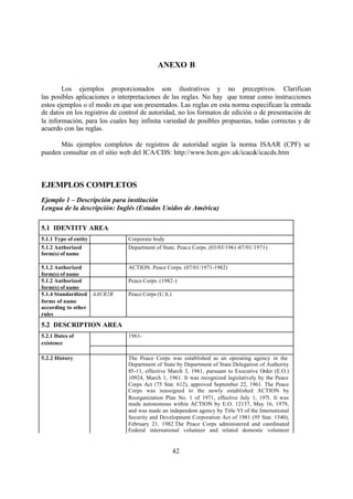 ANEXO B

        Los ejemplos proporcionados son ilustrativos y no preceptivos. Clarifican
las posibles aplicaciones o interpretaciones de las reglas. No hay que tomar como instrucciones
estos ejemplos o el modo en que son presentados. Las reglas en esta norma especifican la entrada
de datos en los registros de control de autoridad, no los formatos de edición o de presentación de
la información, para los cuales hay infinita variedad de posibles propuestas, todas correctas y de
acuerdo con las reglas.

      Más ejemplos completos de registros de autoridad según la norma ISAAR (CPF) se
pueden consultar en el sitio web del ICA/CDS: http://www.hcm.gov.uk/icacds/icacds.htm



EJEMPLOS COMPLETOS
Ejemplo 1 – Descripción para institución
Lengua de la descripción: Inglés (Estados Unidos de América)

5.1 IDENTITY AREA
5.1.1 Type of entity           Corporate body
5.1.2 Authorized               Department of State. Peace Corps. (03/03/1961-07/01/1971)
form(s) of name

5.1.2 Authorized               ACTION. Peace Corps. (07/01/1971-1982)
form(s) of name
5.1.2 Authorized               Peace Corps. (1982-)
form(s) of name
5.1.4 Standardized AACR2R      Peace Corps (U.S.)
forms of name
according to other
rules
5.2 DESCRIPTION AREA
5.2.1 Dates of                 1961-
existence

5.2.2 History                  The Peace Corps was established as an operating agency in the
                               Department of State by Department of State Delegation of Authority
                               85-11, effective March 3, 1961, pursuant to Executive Order (E.O.)
                               10924, March 1, 1961. It was recognized legislatively by the Peace
                               Corps Act (75 Stat. 612), approved September 22, 1961. The Peace
                               Corps was reassigned to the newly established ACTION by
                               Reorganization Plan No. 1 of 1971, effective July 1, 1971. It was
                               made autonomous within ACTION by E.O. 12137, May 16, 1979,
                               and was made an independent agency by Title VI of the International
                               Security and Development Corporation Act of 1981 (95 Stat. 1540),
                               February 21, 1982.The Peace Corps administered and coordinated
                               Federal international volunteer and related domestic volunteer


                                                    42
 