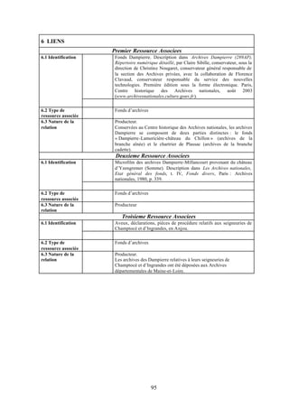 6 LIENS
                     Premier Ressource Associees
6.1 Identification    Fonds Dampierre. Description dans Archives Dampierre (289AP).
                      Répertoire numérique détaillé, par Claire Sibille, conservateur, sous la
                      direction de Christine Nougaret, conservateur général responsable de
                      la section des Archives privées, avec la collaboration de Florence
                      Clavaud, conservateur responsable du service des nouvelles
                      technologies. Première édition sous la forme électronique. Paris,
                      Centre historique des Archives nationales, août 2003
                      (www.archivesnationales.culture.gouv.fr).


6.2 Type de           Fonds d’archives
ressource associée
6.3 Nature de la      Producteur.
relation              Conservées au Centre historique des Archives nationales, les archives
                      Dampierre se composent de deux parties distinctes : le fonds
                      « Dampierre-Lamoricière-château du Chillon » (archives de la
                      branche aînée) et le chartrier de Plassac (archives de la branche
                      cadette).
                      Deuxieme Ressource Associees
6.1 Identification    Microfilm des archives Dampierre-Millancourt provenant du château
                      d’Yzengremer (Somme). Description dans Les Archives nationales,
                      Etat général des fonds, t. IV, Fonds divers, Paris : Archives
                      nationales, 1980, p. 339.


6.2 Type de           Fonds d’archives
ressource associée
6.3 Nature de la      Producteur
relation
                         Troisieme Ressource Associees
6.1 Identification    Aveux, déclarations, pièces de procédure relatifs aux seigneuries de
                      Champtocé et d’Ingrandes, en Anjou.


6.2 Type de           Fonds d’archives
ressource associée
6.3 Nature de la      Producteur.
relation              Les archives des Dampierre relatives à leurs seigneuries de
                      Champtocé et d’Ingrandes ont été déposées aux Archives
                      départementales de Maine-et-Loire.




                                         95
 