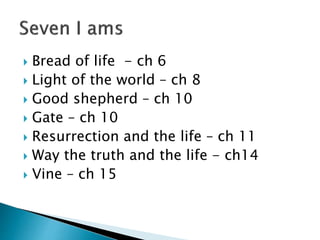  Bread of life - ch 6
 Light of the world – ch 8
 Good shepherd – ch 10
 Gate – ch 10
 Resurrection and the life – ch 11
 Way the truth and the life - ch14
 Vine – ch 15
 