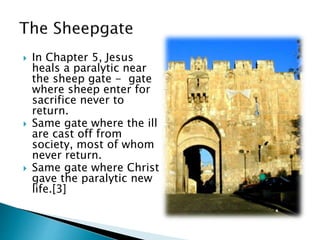  In Chapter 5, Jesus
heals a paralytic near
the sheep gate - gate
where sheep enter for
sacrifice never to
return.
 Same gate where the ill
are cast off from
society, most of whom
never return.
 Same gate where Christ
gave the paralytic new
life.[3]
 