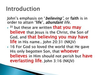 John’s emphasis on “believing”, or faith is in
order to attain “life”, abundant life.
 31 but these are written that you may
believe that Jesus is the Christ, the Son of
God, and that believing you may have
life in His name.. John 20:31 (NKJV)
 16 For God so loved the world that He gave
His only begotten Son, that whoever
believes in Him should not perish but have
everlasting life. John 3:16 (NKJV)
 
