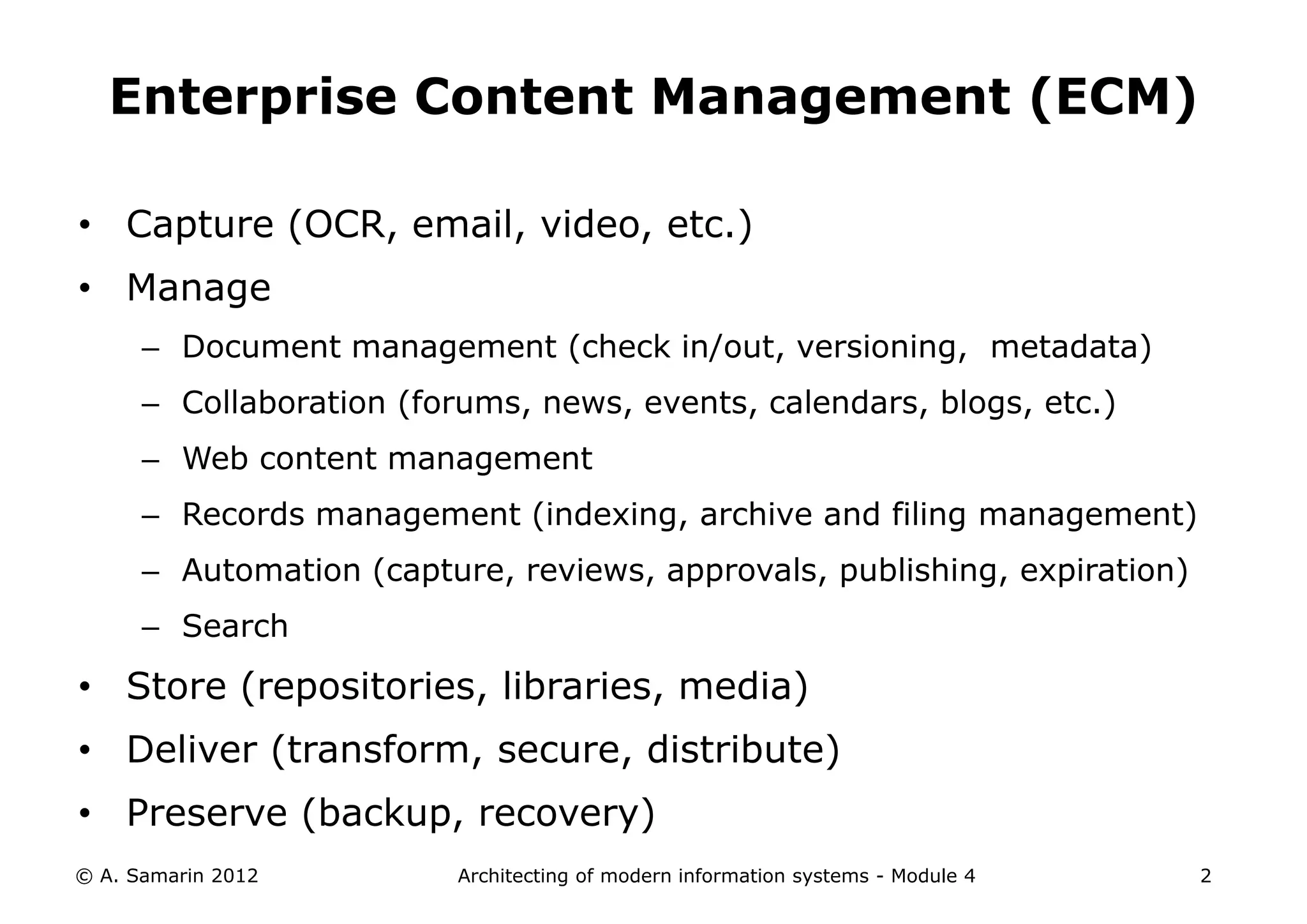 Enterprise Content Management (ECM)

• Capture (OCR, email, video, etc.)
• Manage
      – Document management (check in/out, versioning, metadata)
      – Collaboration (forums, news, events, calendars, blogs, etc.)
      – Web content management
      – Records management (indexing, archive and filing management)
      – Automation (capture, reviews, approvals, publishing, expiration)
      – Search
• Store (repositories, libraries, media)
• Deliver (transform, secure, distribute)
• Preserve (backup, recovery)
© A. Samarin 2012         Architecting of modern information systems - Module 4   2
 