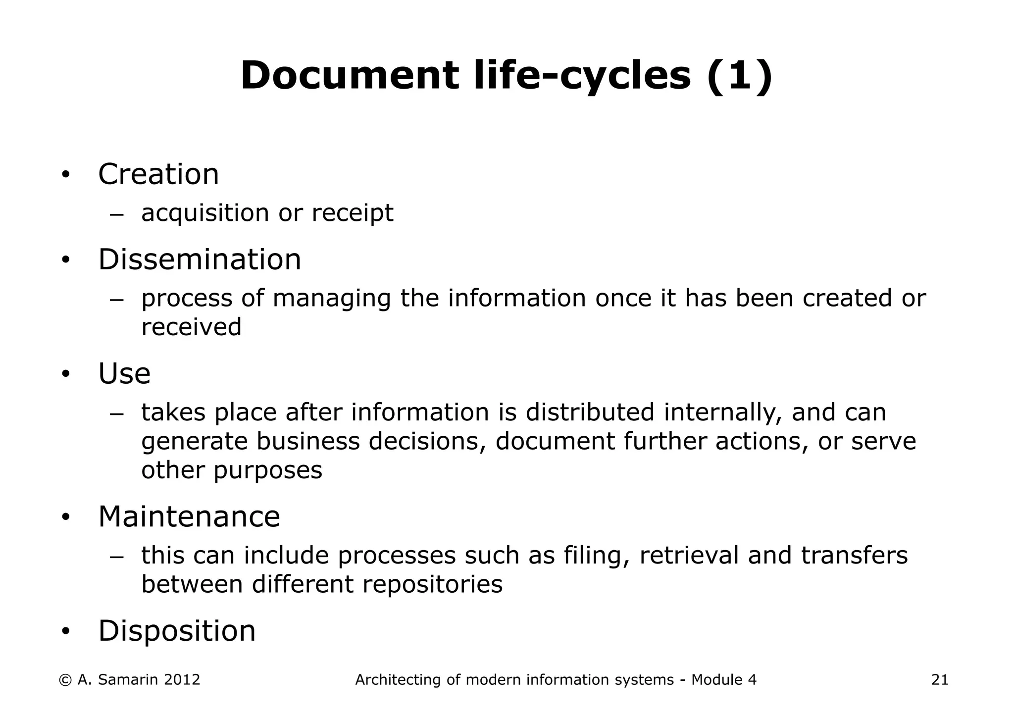 Document life-cycles (1)

• Creation
      – acquisition or receipt

• Dissemination
      – process of managing the information once it has been created or
        received

• Use
      – takes place after information is distributed internally, and can
        generate business decisions, document further actions, or serve
        other purposes

• Maintenance
      – this can include processes such as filing, retrieval and transfers
        between different repositories
• Disposition
© A. Samarin 2012         Architecting of modern information systems - Module 4   21
 
