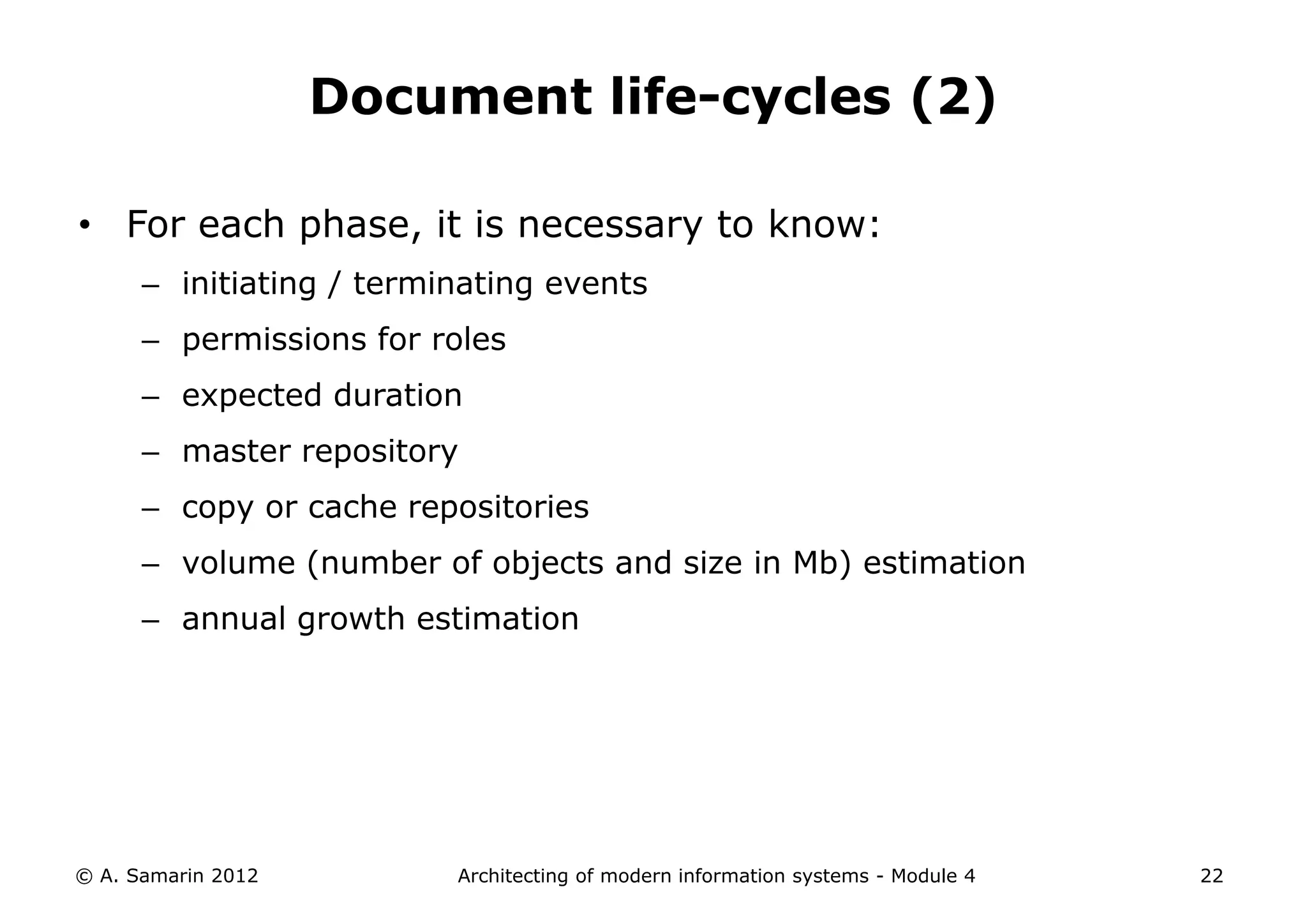 Document life-cycles (2)

• For each phase, it is necessary to know:
      – initiating / terminating events
      – permissions for roles
      – expected duration
      – master repository
      – copy or cache repositories
      – volume (number of objects and size in Mb) estimation
      – annual growth estimation




© A. Samarin 2012         Architecting of modern information systems - Module 4   22
 