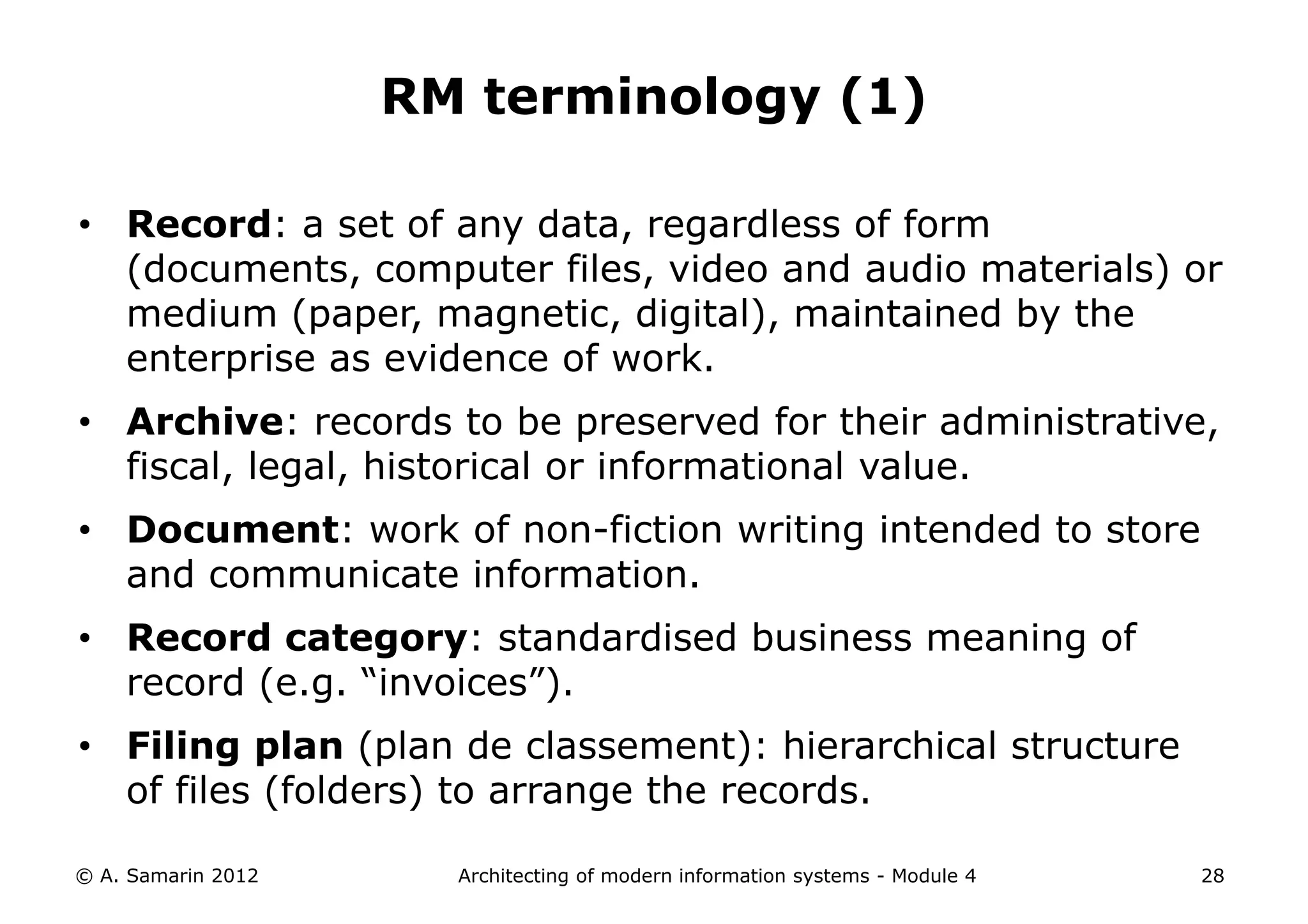 RM terminology (1)

• Record: a set of any data, regardless of form
  (documents, computer files, video and audio materials) or
  medium (paper, magnetic, digital), maintained by the
  enterprise as evidence of work.
• Archive: records to be preserved for their administrative,
  fiscal, legal, historical or informational value.
• Document: work of non-fiction writing intended to store
  and communicate information.
• Record category: standardised business meaning of
  record (e.g. “invoices”).
• Filing plan (plan de classement): hierarchical structure
  of files (folders) to arrange the records.

© A. Samarin 2012     Architecting of modern information systems - Module 4   28
 