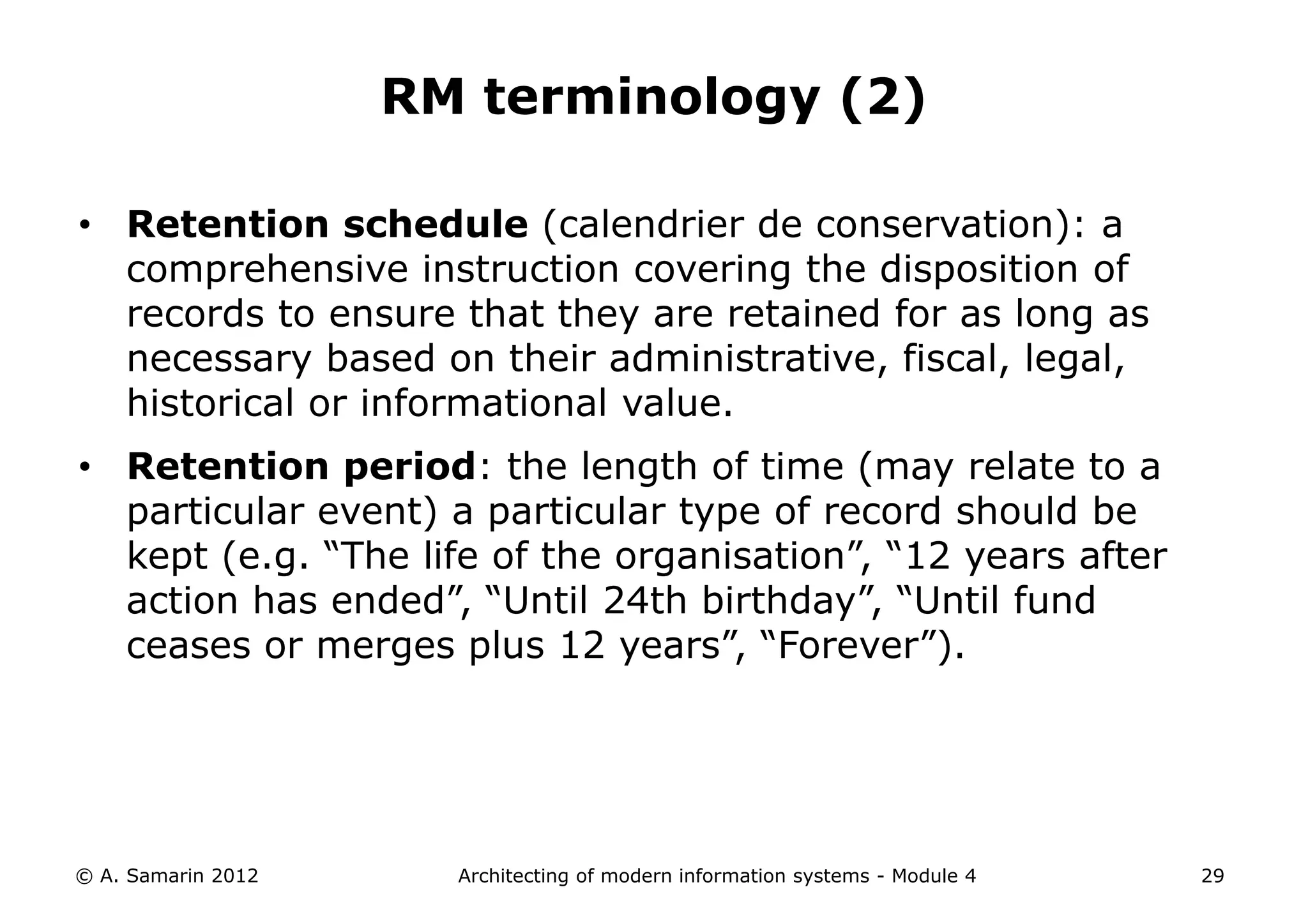 RM terminology (2)

• Retention schedule (calendrier de conservation): a
  comprehensive instruction covering the disposition of
  records to ensure that they are retained for as long as
  necessary based on their administrative, fiscal, legal,
  historical or informational value.
• Retention period: the length of time (may relate to a
  particular event) a particular type of record should be
  kept (e.g. “The life of the organisation”, “12 years after
  action has ended”, “Until 24th birthday”, “Until fund
  ceases or merges plus 12 years”, “Forever”).




© A. Samarin 2012     Architecting of modern information systems - Module 4   29
 