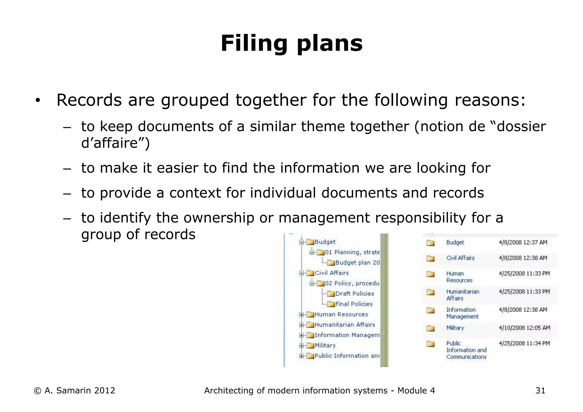 Filing plans

• Records are grouped together for the following reasons:
      – to keep documents of a similar theme together (notion de “dossier
        d’affaire”)
      – to make it easier to find the information we are looking for
      – to provide a context for individual documents and records
      – to identify the ownership or management responsibility for a
        group of records




© A. Samarin 2012         Architecting of modern information systems - Module 4   31
 