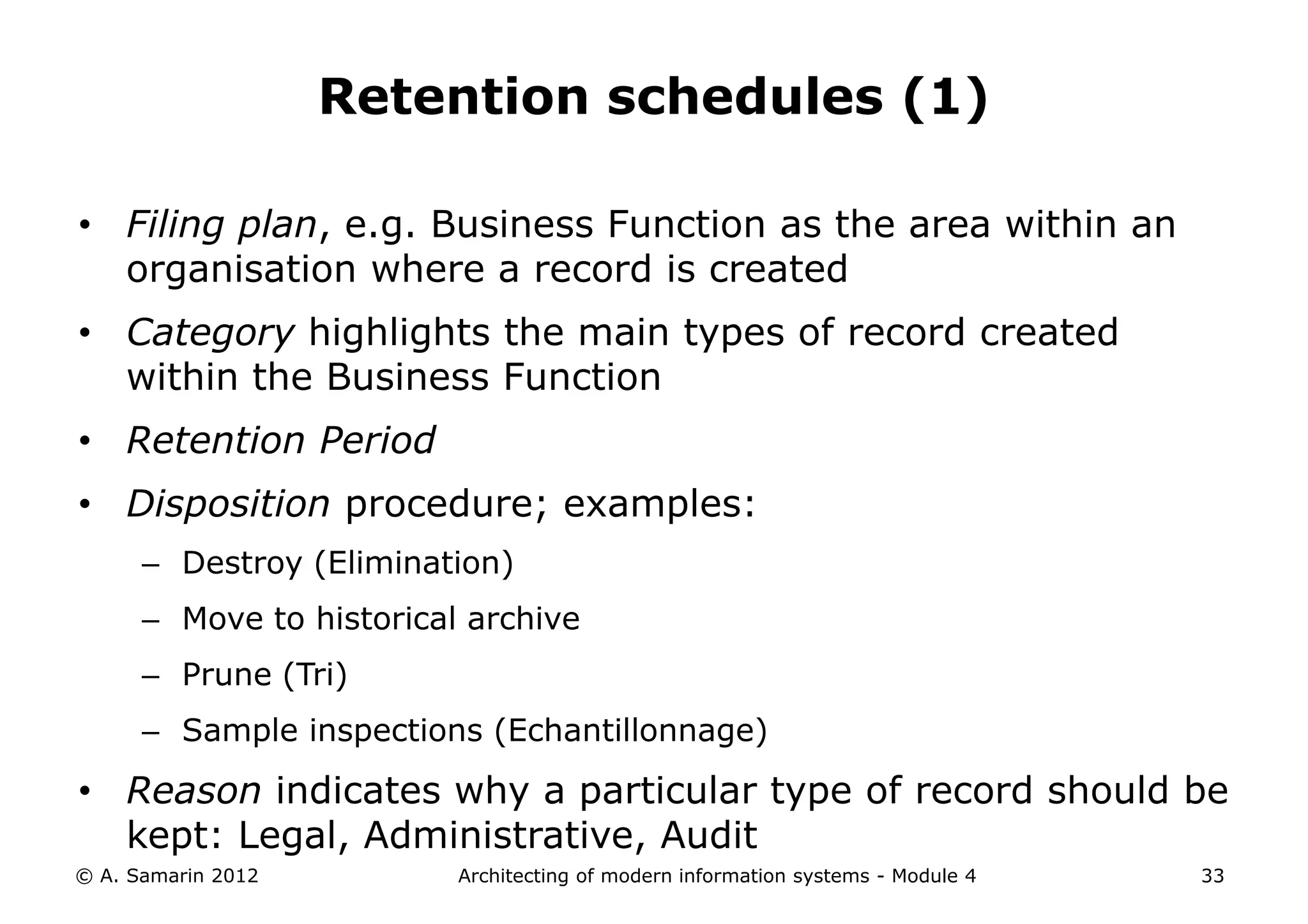 Retention schedules (1)

• Filing plan, e.g. Business Function as the area within an
  organisation where a record is created
• Category highlights the main types of record created
  within the Business Function
• Retention Period
• Disposition procedure; examples:
      – Destroy (Elimination)
      – Move to historical archive
      – Prune (Tri)
      – Sample inspections (Echantillonnage)

• Reason indicates why a particular type of record should be
  kept: Legal, Administrative, Audit
© A. Samarin 2012         Architecting of modern information systems - Module 4   33
 