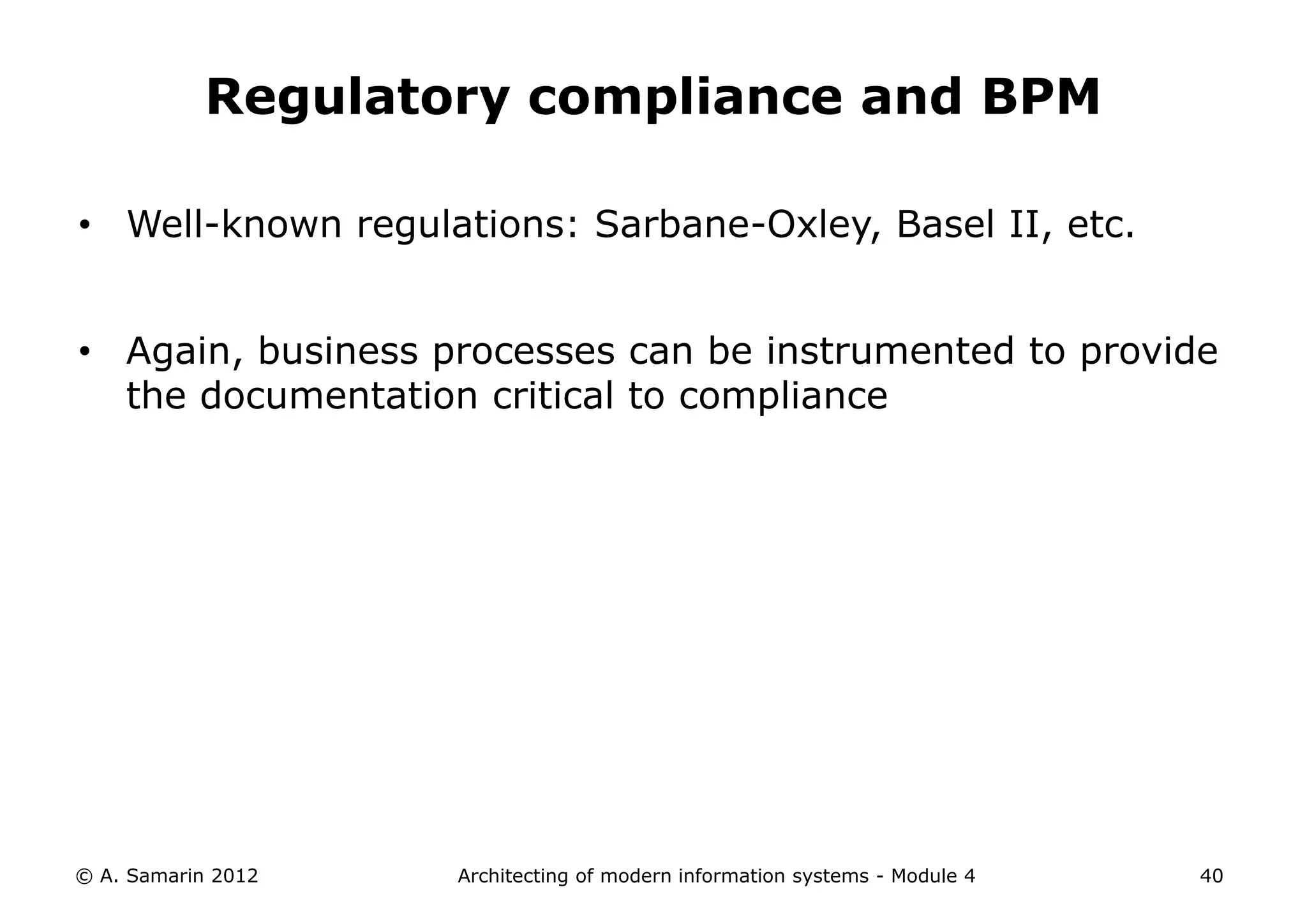 Regulatory compliance and BPM

• Well-known regulations: Sarbane-Oxley, Basel II, etc.


• Again, business processes can be instrumented to provide
  the documentation critical to compliance




© A. Samarin 2012   Architecting of modern information systems - Module 4   40
 
