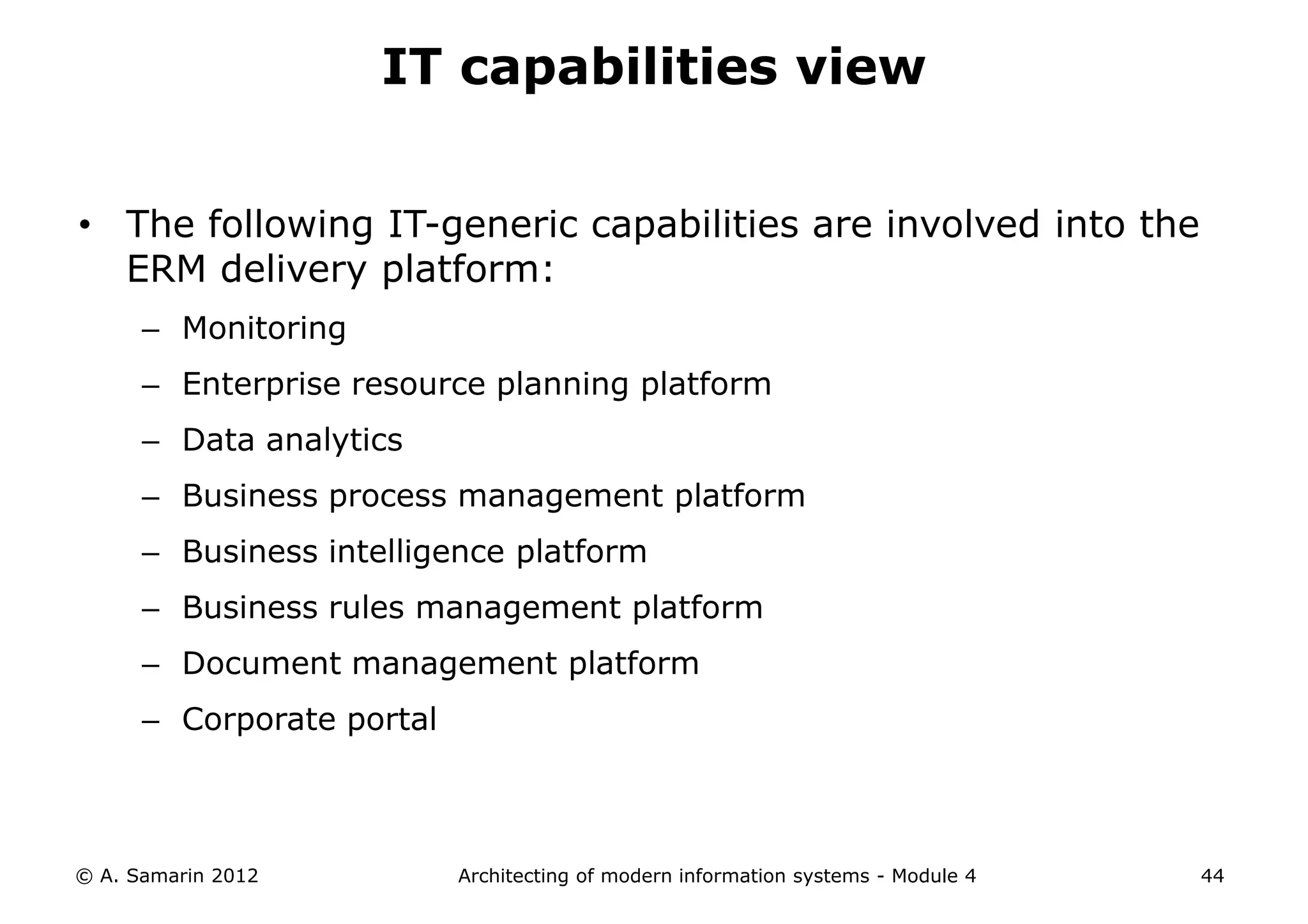 IT capabilities view


• The following IT-generic capabilities are involved into the
  ERM delivery platform:
      – Monitoring
      – Enterprise resource planning platform
      – Data analytics
      – Business process management platform
      – Business intelligence platform
      – Business rules management platform
      – Document management platform
      – Corporate portal



© A. Samarin 2012          Architecting of modern information systems - Module 4   44
 